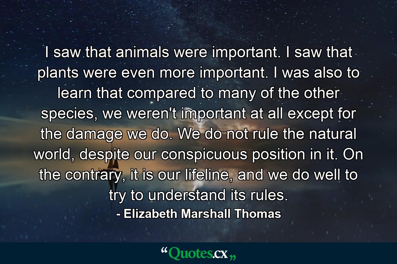 I saw that animals were important. I saw that plants were even more important. I was also to learn that compared to many of the other species, we weren't important at all except for the damage we do. We do not rule the natural world, despite our conspicuous position in it. On the contrary, it is our lifeline, and we do well to try to understand its rules. - Quote by Elizabeth Marshall Thomas