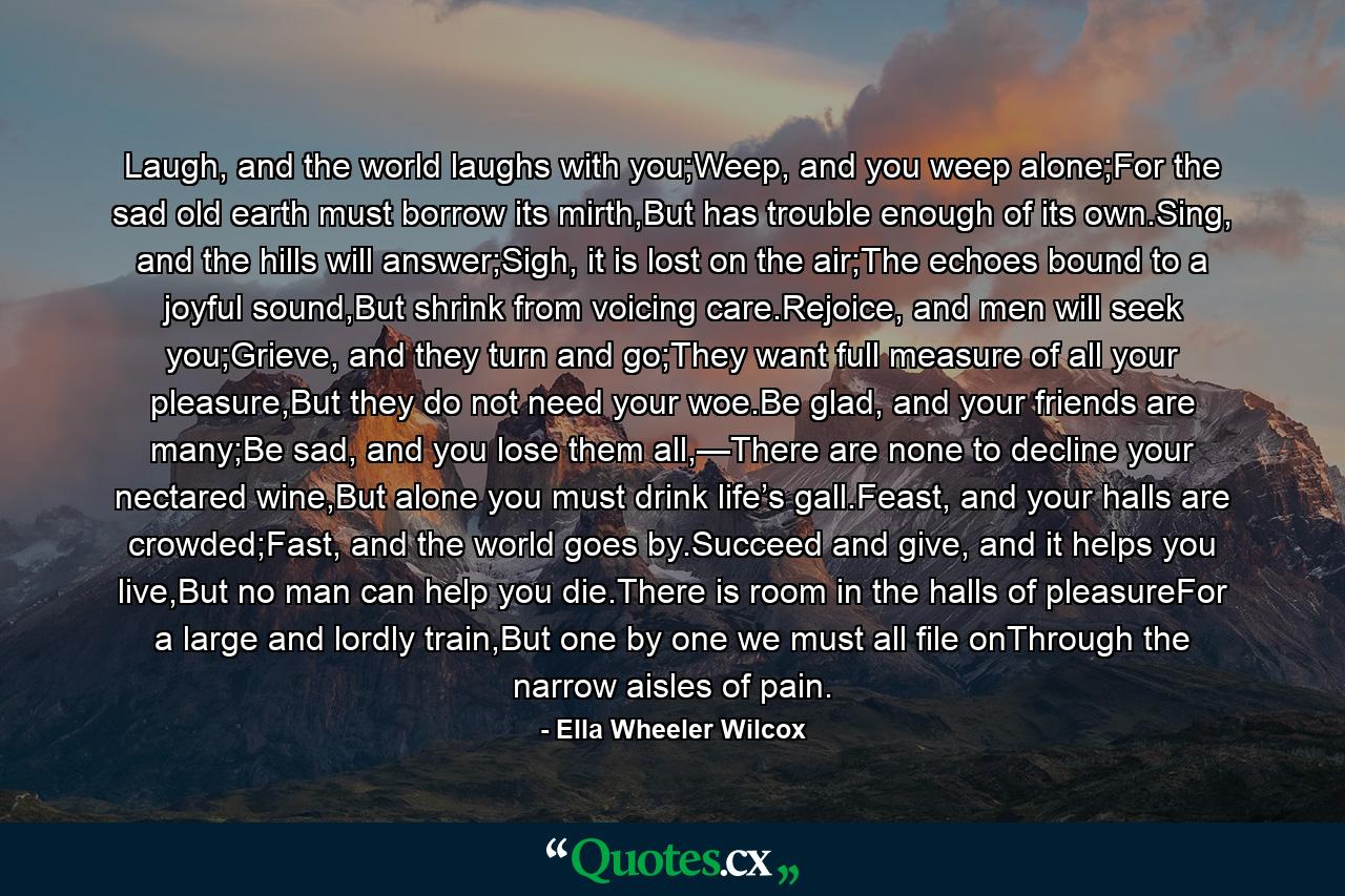 Laugh, and the world laughs with you;Weep, and you weep alone;For the sad old earth must borrow its mirth,But has trouble enough of its own.Sing, and the hills will answer;Sigh, it is lost on the air;The echoes bound to a joyful sound,But shrink from voicing care.Rejoice, and men will seek you;Grieve, and they turn and go;They want full measure of all your pleasure,But they do not need your woe.Be glad, and your friends are many;Be sad, and you lose them all,—There are none to decline your nectared wine,But alone you must drink life’s gall.Feast, and your halls are crowded;Fast, and the world goes by.Succeed and give, and it helps you live,But no man can help you die.There is room in the halls of pleasureFor a large and lordly train,But one by one we must all file onThrough the narrow aisles of pain. - Quote by Ella Wheeler Wilcox