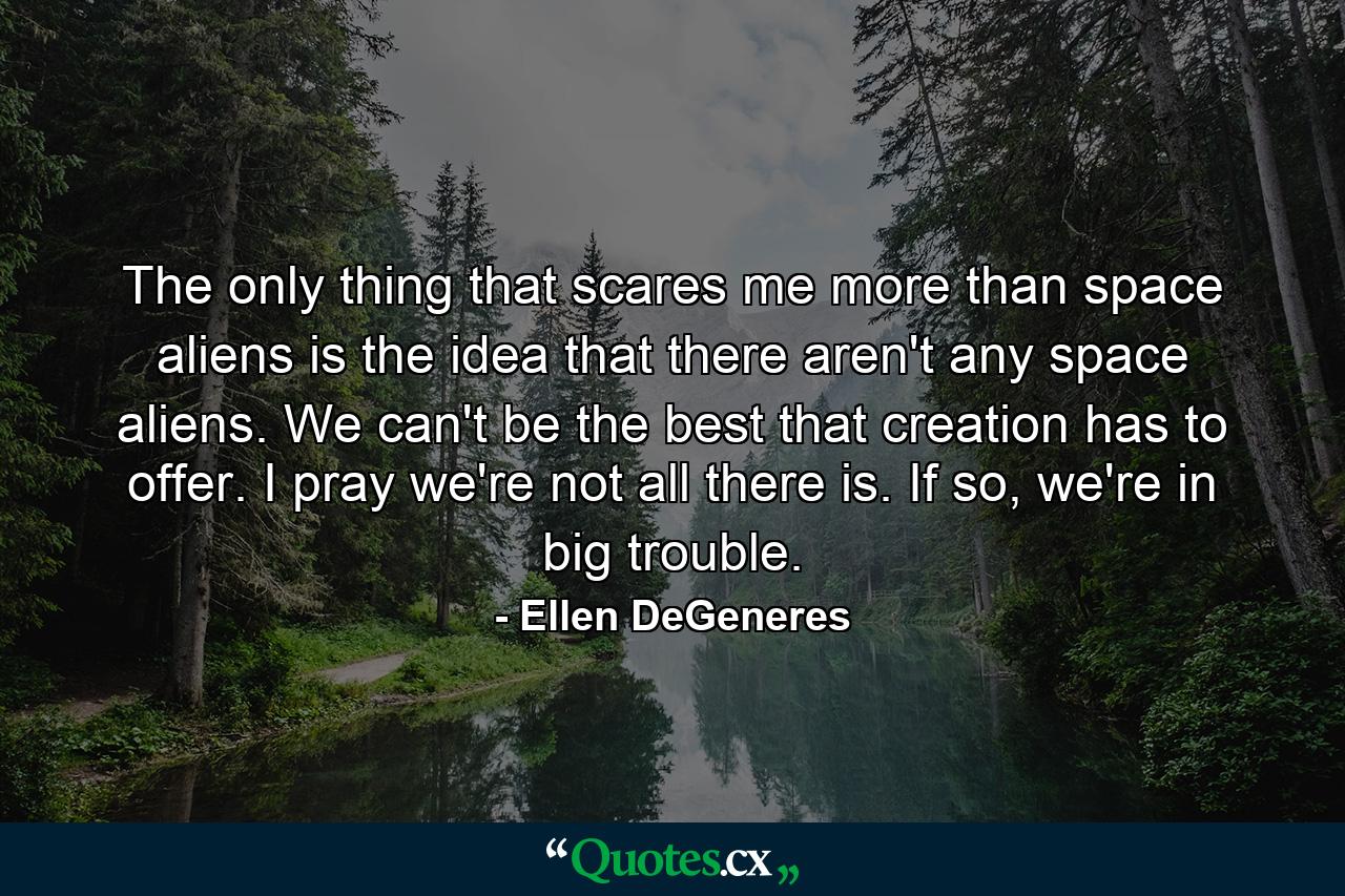 The only thing that scares me more than space aliens is the idea that there aren't any space aliens. We can't be the best that creation has to offer. I pray we're not all there is. If so, we're in big trouble. - Quote by Ellen DeGeneres