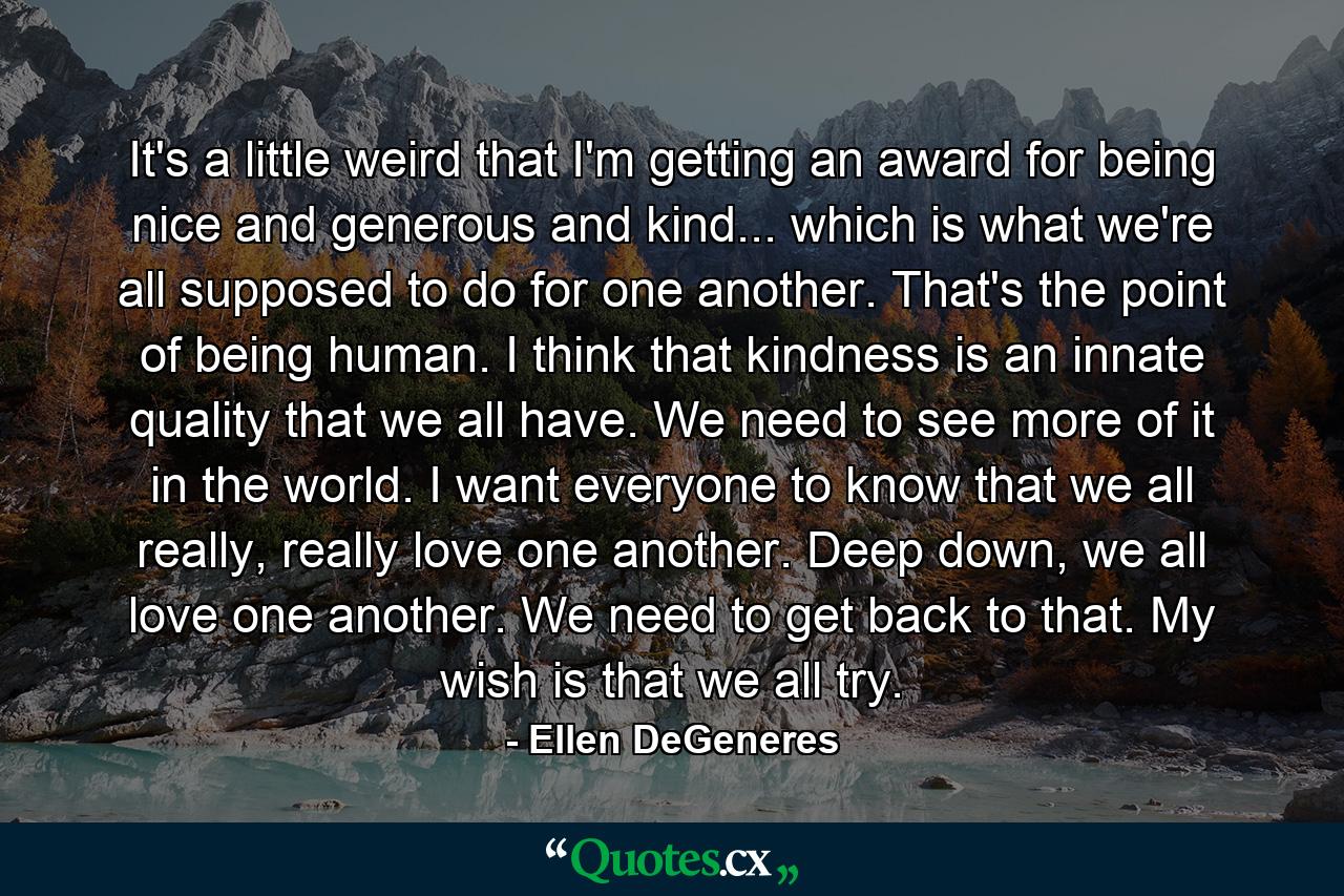 It's a little weird that I'm getting an award for being nice and generous and kind... which is what we're all supposed to do for one another. That's the point of being human. I think that kindness is an innate quality that we all have. We need to see more of it in the world. I want everyone to know that we all really, really love one another. Deep down, we all love one another. We need to get back to that. My wish is that we all try. - Quote by Ellen DeGeneres