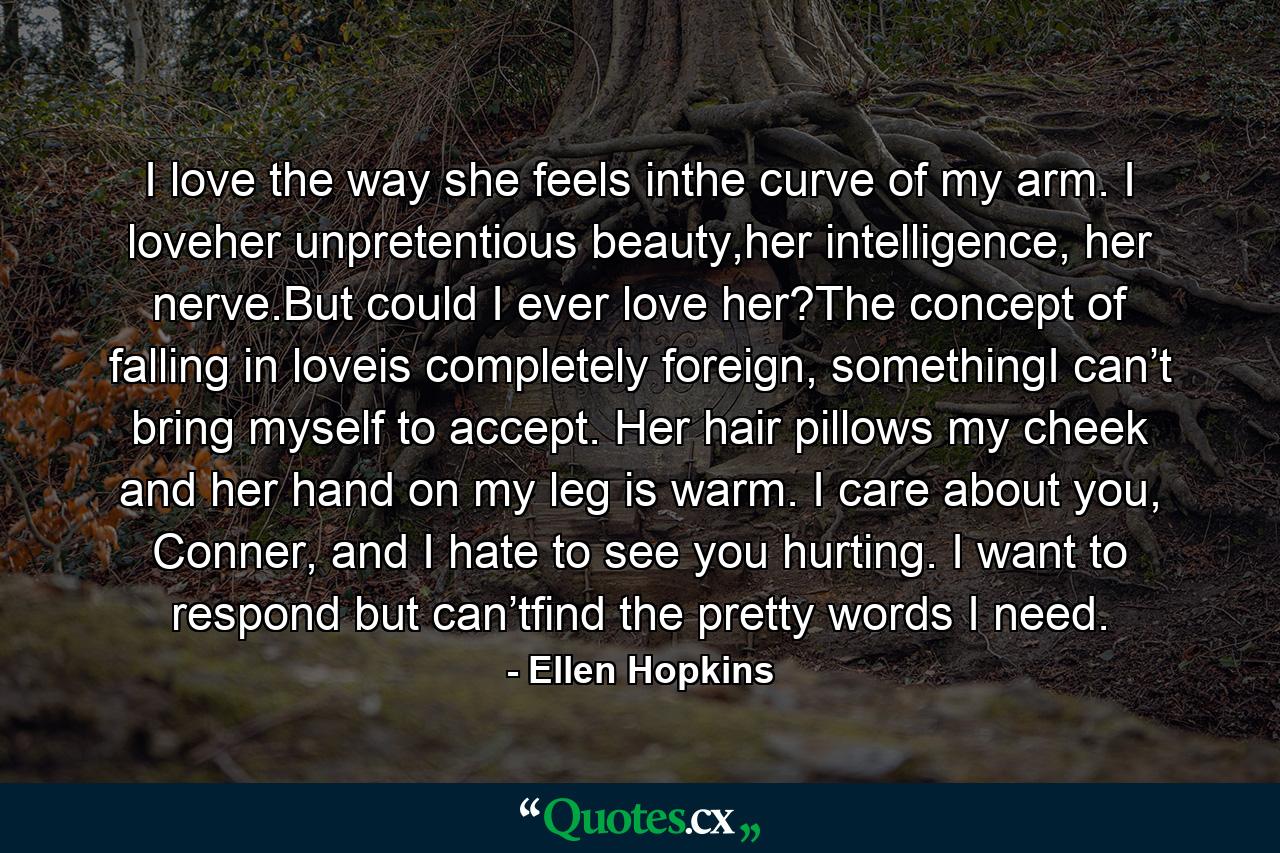 I love the way she feels inthe curve of my arm. I loveher unpretentious beauty,her intelligence, her nerve.But could I ever love her?The concept of falling in loveis completely foreign, somethingI can’t bring myself to accept. Her hair pillows my cheek and her hand on my leg is warm. I care about you, Conner, and I hate to see you hurting. I want to respond but can’tfind the pretty words I need. - Quote by Ellen Hopkins