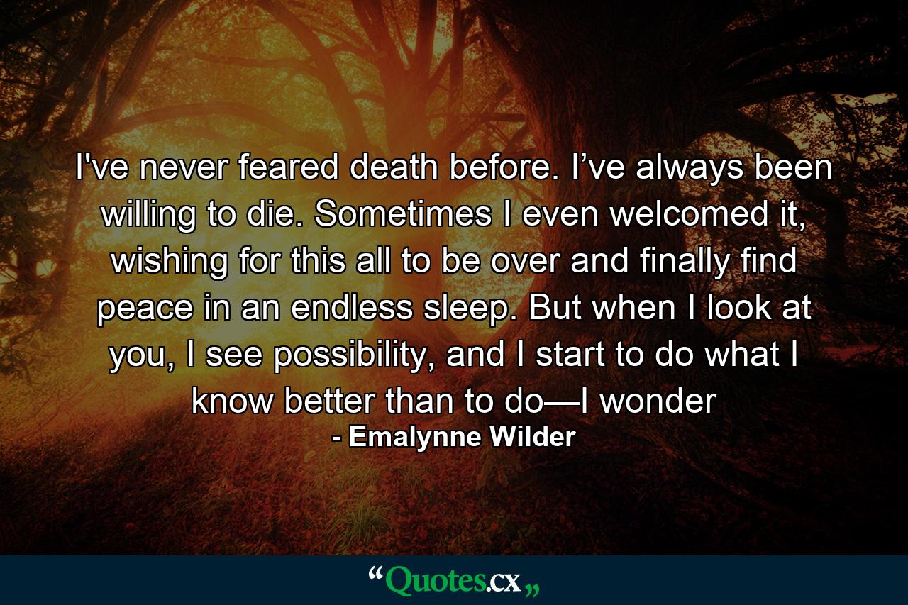 I've never feared death before. I’ve always been willing to die. Sometimes I even welcomed it, wishing for this all to be over and finally find peace in an endless sleep. But when I look at you, I see possibility, and I start to do what I know better than to do—I wonder - Quote by Emalynne Wilder