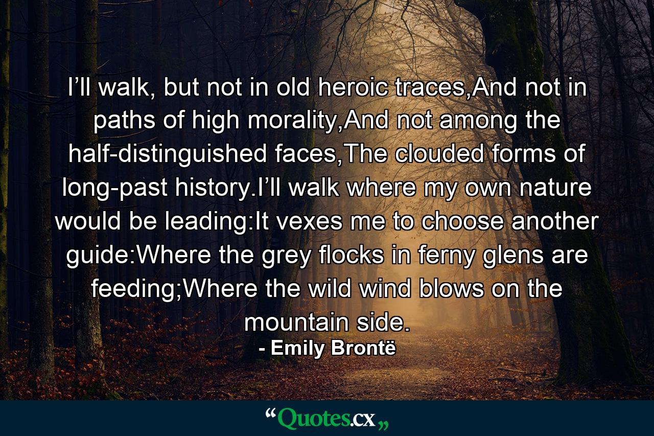 I’ll walk, but not in old heroic traces,And not in paths of high morality,And not among the half-distinguished faces,The clouded forms of long-past history.I’ll walk where my own nature would be leading:It vexes me to choose another guide:Where the grey flocks in ferny glens are feeding;Where the wild wind blows on the mountain side. - Quote by Emily Brontë