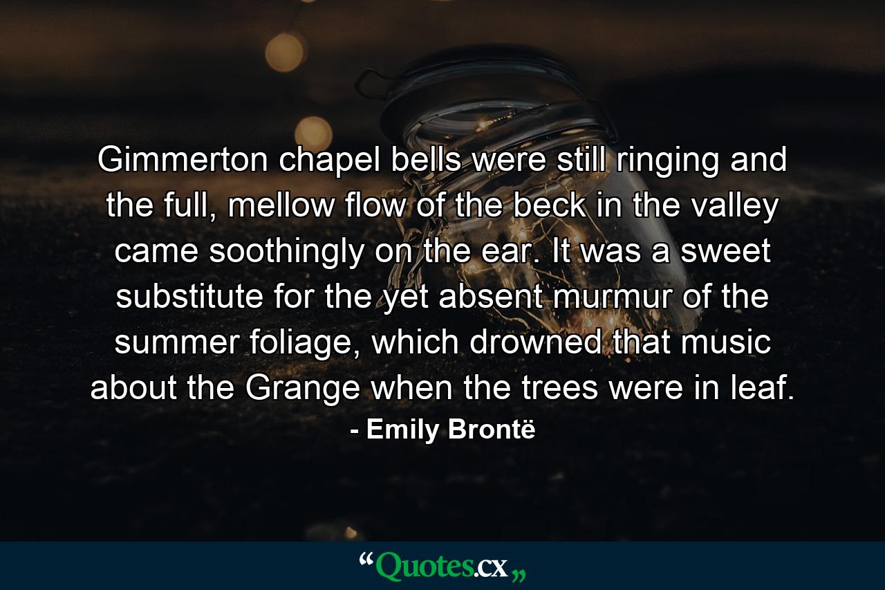 Gimmerton chapel bells were still ringing and the full, mellow flow of the beck in the valley came soothingly on the ear. It was a sweet substitute for the yet absent murmur of the summer foliage, which drowned that music about the Grange when the trees were in leaf. - Quote by Emily Brontë