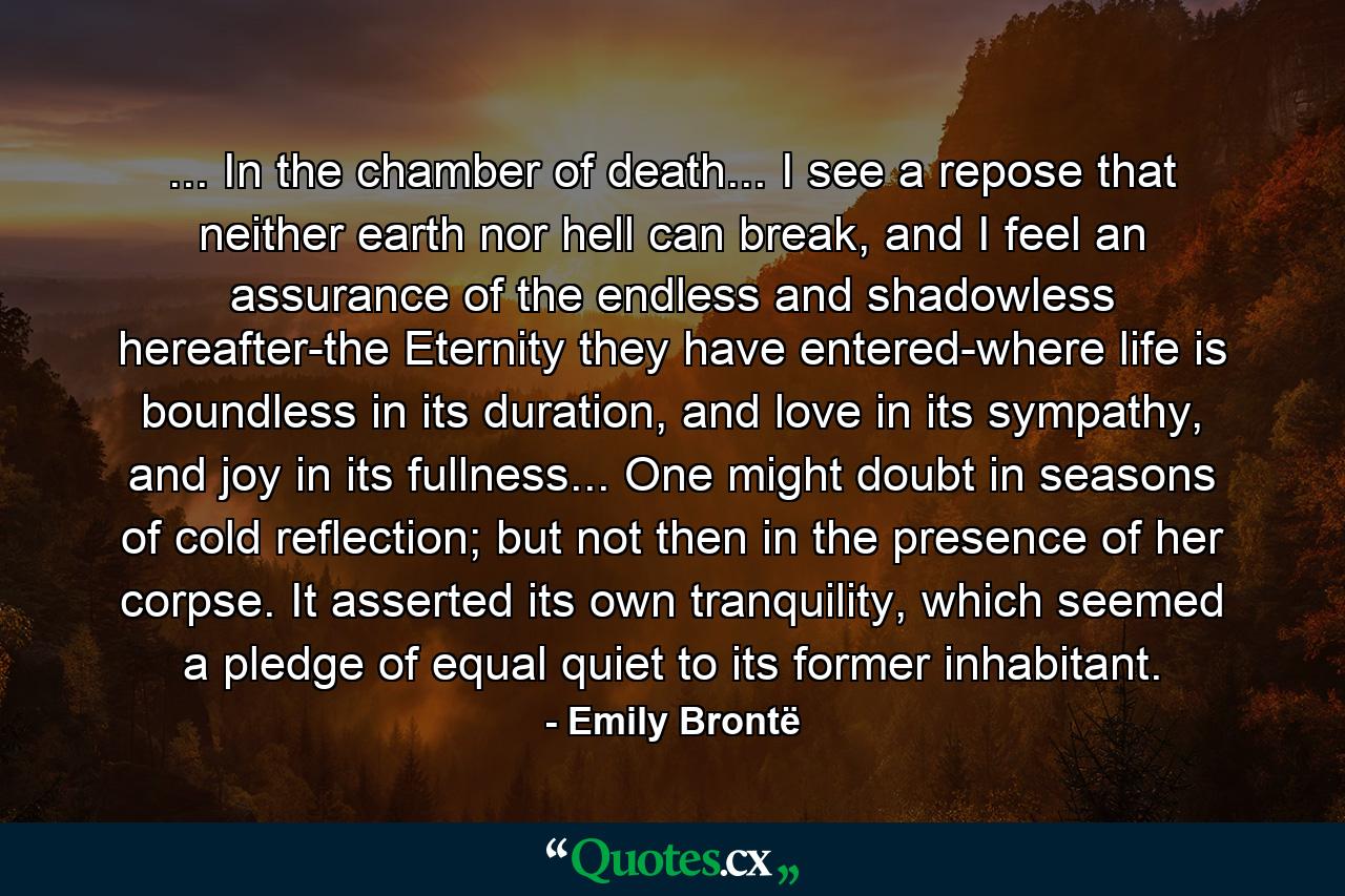 ... In the chamber of death... I see a repose that neither earth nor hell can break, and I feel an assurance of the endless and shadowless hereafter-the Eternity they have entered-where life is boundless in its duration, and love in its sympathy, and joy in its fullness... One might doubt in seasons of cold reflection; but not then in the presence of her corpse. It asserted its own tranquility, which seemed a pledge of equal quiet to its former inhabitant. - Quote by Emily Brontë