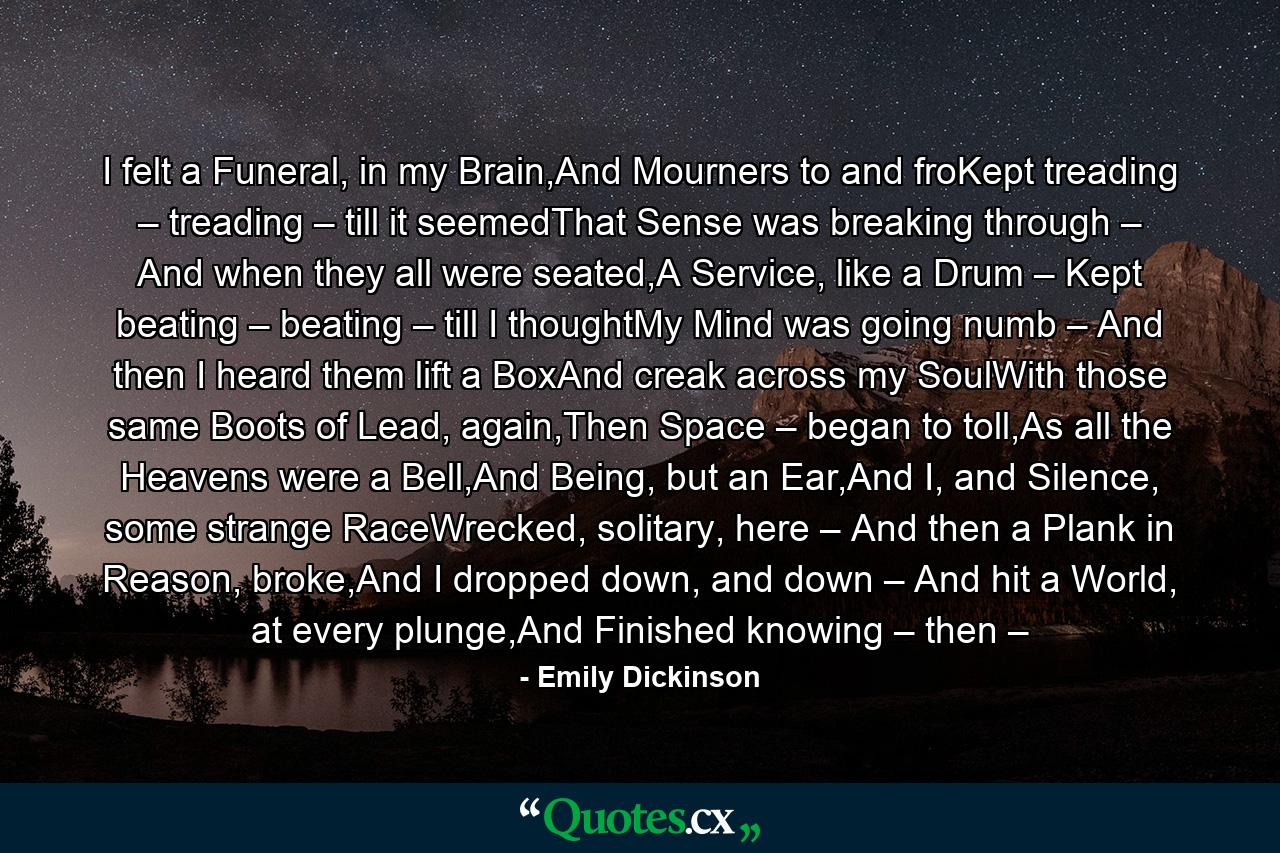 I felt a Funeral, in my Brain,And Mourners to and froKept treading – treading – till it seemedThat Sense was breaking through – And when they all were seated,A Service, like a Drum – Kept beating – beating – till I thoughtMy Mind was going numb – And then I heard them lift a BoxAnd creak across my SoulWith those same Boots of Lead, again,Then Space – began to toll,As all the Heavens were a Bell,And Being, but an Ear,And I, and Silence, some strange RaceWrecked, solitary, here – And then a Plank in Reason, broke,And I dropped down, and down – And hit a World, at every plunge,And Finished knowing – then – - Quote by Emily Dickinson