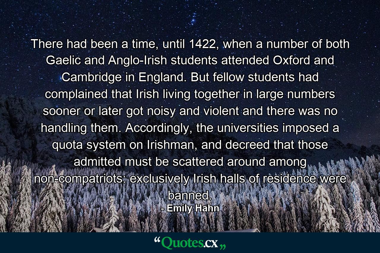 There had been a time, until 1422, when a number of both Gaelic and Anglo-Irish students attended Oxford and Cambridge in England. But fellow students had complained that Irish living together in large numbers sooner or later got noisy and violent and there was no handling them. Accordingly, the universities imposed a quota system on Irishman, and decreed that those admitted must be scattered around among non-compatriots: exclusively Irish halls of residence were banned. - Quote by Emily Hahn