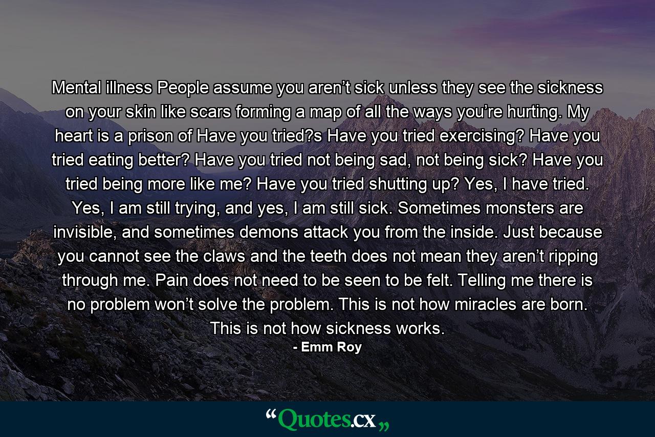 Mental illness People assume you aren’t sick unless they see the sickness on your skin like scars forming a map of all the ways you’re hurting. My heart is a prison of Have you tried?s Have you tried exercising? Have you tried eating better? Have you tried not being sad, not being sick? Have you tried being more like me? Have you tried shutting up? Yes, I have tried. Yes, I am still trying, and yes, I am still sick. Sometimes monsters are invisible, and sometimes demons attack you from the inside. Just because you cannot see the claws and the teeth does not mean they aren’t ripping through me. Pain does not need to be seen to be felt. Telling me there is no problem won’t solve the problem. This is not how miracles are born. This is not how sickness works. - Quote by Emm Roy