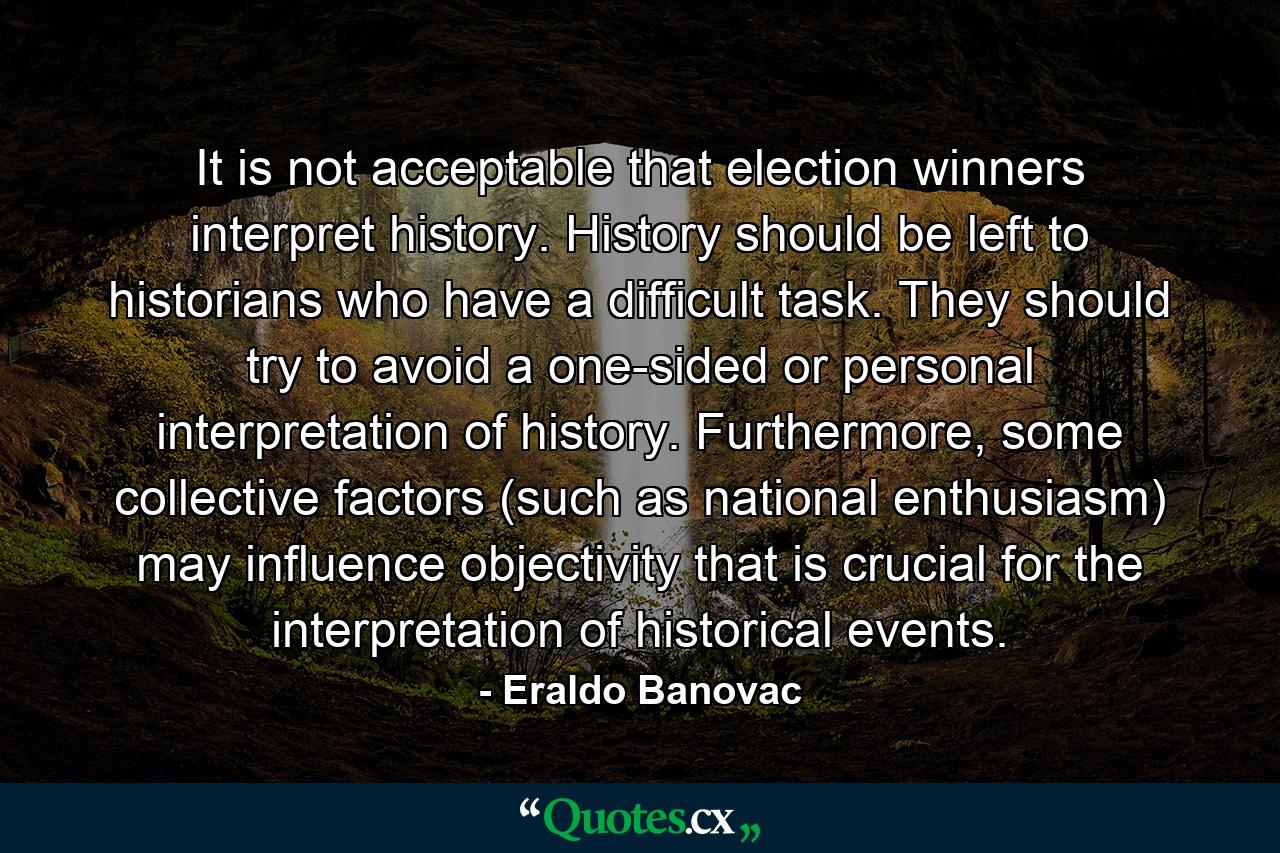 It is not acceptable that election winners interpret history. History should be left to historians who have a difficult task. They should try to avoid a one-sided or personal interpretation of history. Furthermore, some collective factors (such as national enthusiasm) may influence objectivity that is crucial for the interpretation of historical events. - Quote by Eraldo Banovac