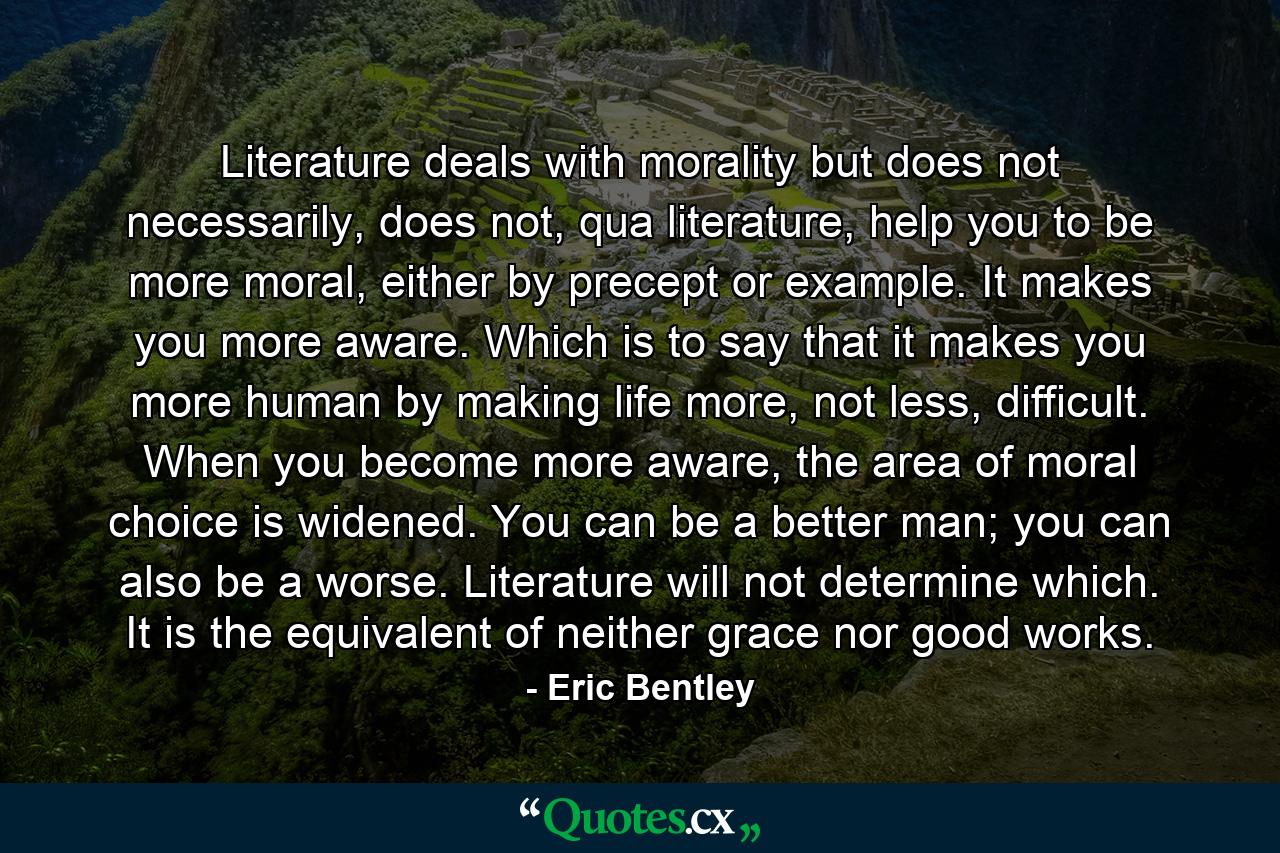 Literature deals with morality but does not necessarily, does not, qua literature, help you to be more moral, either by precept or example. It makes you more aware. Which is to say that it makes you more human by making life more, not less, difficult. When you become more aware, the area of moral choice is widened. You can be a better man; you can also be a worse. Literature will not determine which. It is the equivalent of neither grace nor good works. - Quote by Eric Bentley