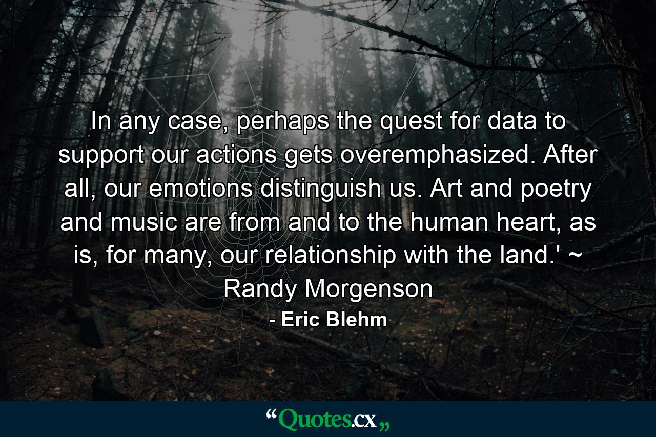 In any case, perhaps the quest for data to support our actions gets overemphasized. After all, our emotions distinguish us. Art and poetry and music are from and to the human heart, as is, for many, our relationship with the land.' ~ Randy Morgenson - Quote by Eric Blehm