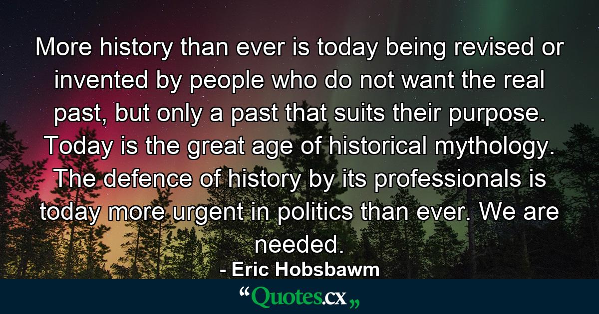 More history than ever is today being revised or invented by people who do not want the real past, but only a past that suits their purpose. Today is the great age of historical mythology. The defence of history by its professionals is today more urgent in politics than ever. We are needed. - Quote by Eric Hobsbawm