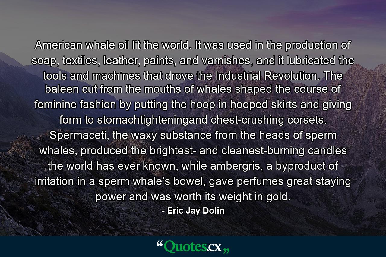 American whale oil lit the world. It was used in the production of soap, textiles, leather, paints, and varnishes, and it lubricated the tools and machines that drove the Industrial Revolution. The baleen cut from the mouths of whales shaped the course of feminine fashion by putting the hoop in hooped skirts and giving form to stomachtighteningand chest-crushing corsets. Spermaceti, the waxy substance from the heads of sperm whales, produced the brightest- and cleanest-burning candles the world has ever known, while ambergris, a byproduct of irritation in a sperm whale’s bowel, gave perfumes great staying power and was worth its weight in gold. - Quote by Eric Jay Dolin