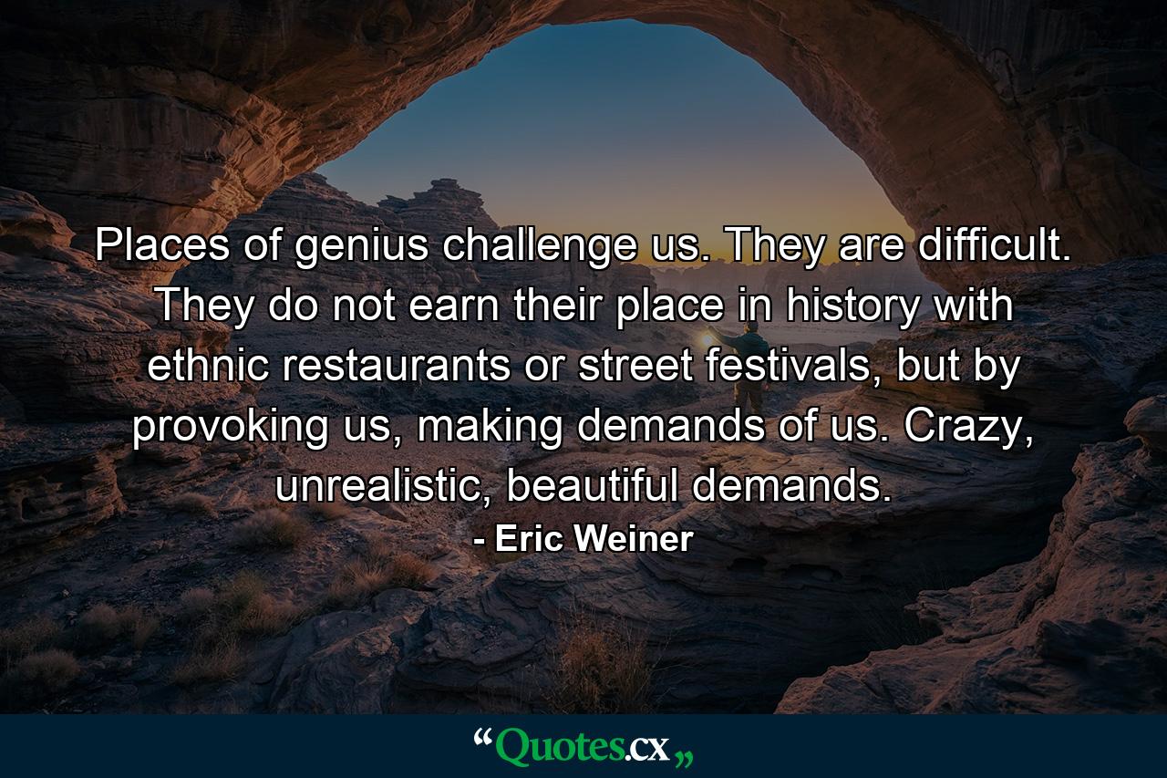 Places of genius challenge us. They are difficult. They do not earn their place in history with ethnic restaurants or street festivals, but by provoking us, making demands of us. Crazy, unrealistic, beautiful demands. - Quote by Eric Weiner