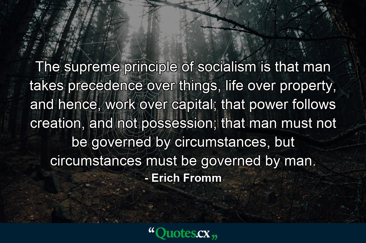 The supreme principle of socialism is that man takes precedence over things, life over property, and hence, work over capital; that power follows creation, and not possession; that man must not be governed by circumstances, but circumstances must be governed by man. - Quote by Erich Fromm