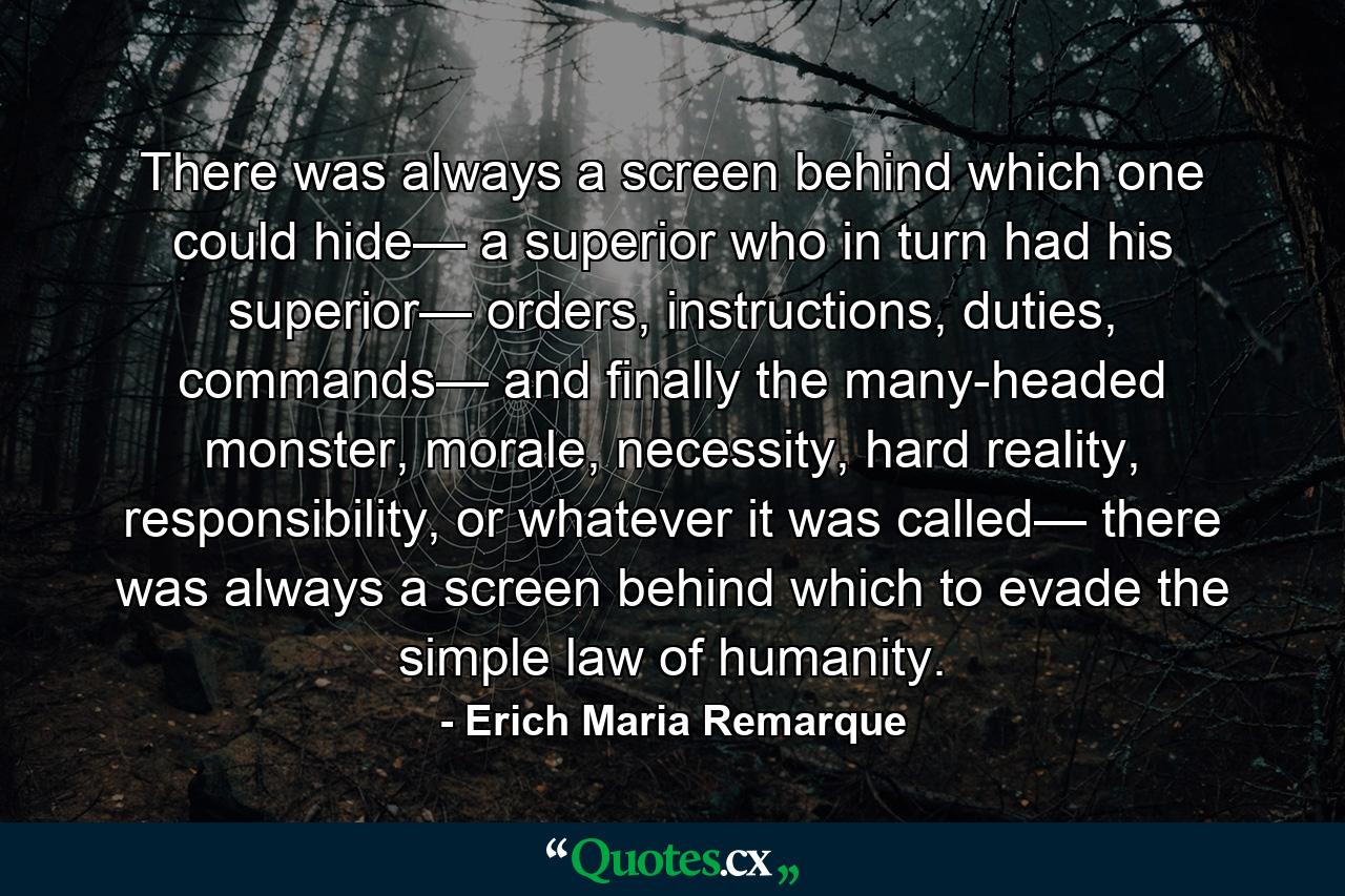 There was always a screen behind which one could hide— a superior who in turn had his superior— orders, instructions, duties, commands— and finally the many-headed monster, morale, necessity, hard reality, responsibility, or whatever it was called— there was always a screen behind which to evade the simple law of humanity. - Quote by Erich Maria Remarque