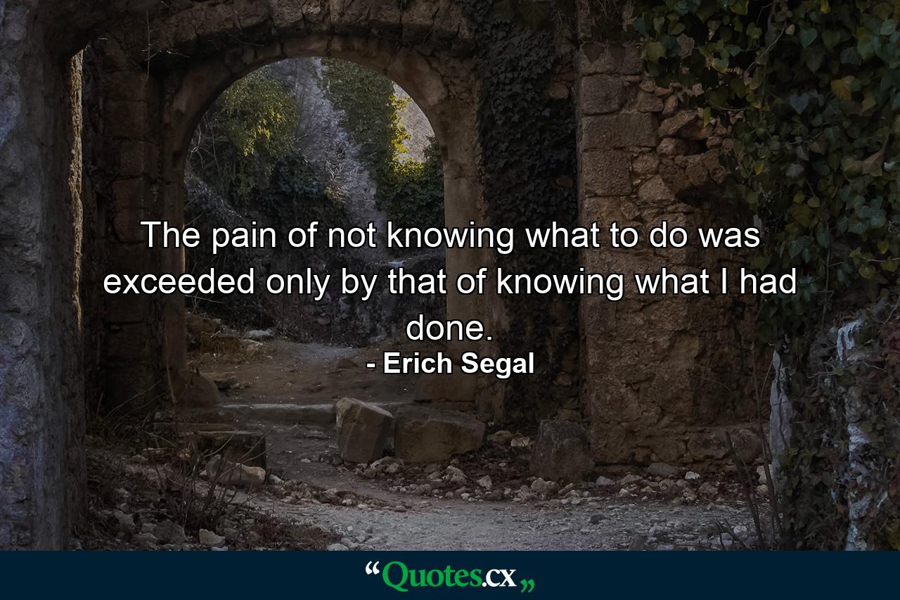 The pain of not knowing what to do was exceeded only by that of knowing what I had done. - Quote by Erich Segal