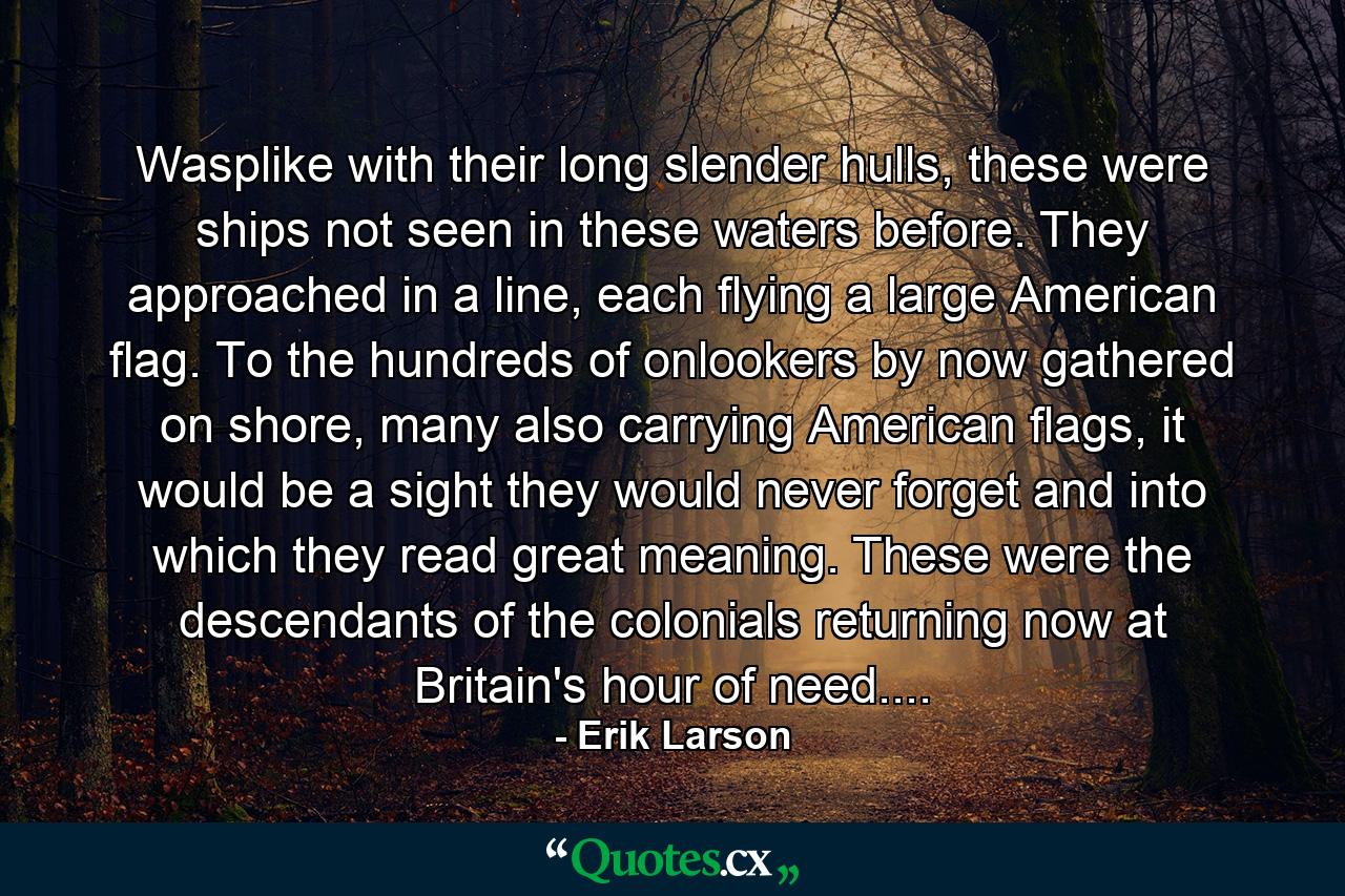 Wasplike with their long slender hulls, these were ships not seen in these waters before. They approached in a line, each flying a large American flag. To the hundreds of onlookers by now gathered on shore, many also carrying American flags, it would be a sight they would never forget and into which they read great meaning. These were the descendants of the colonials returning now at Britain's hour of need.... - Quote by Erik Larson