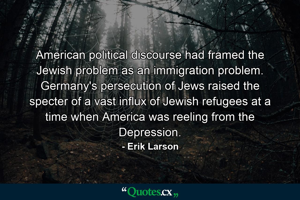 American political discourse had framed the Jewish problem as an immigration problem. Germany's persecution of Jews raised the specter of a vast influx of Jewish refugees at a time when America was reeling from the Depression. - Quote by Erik Larson