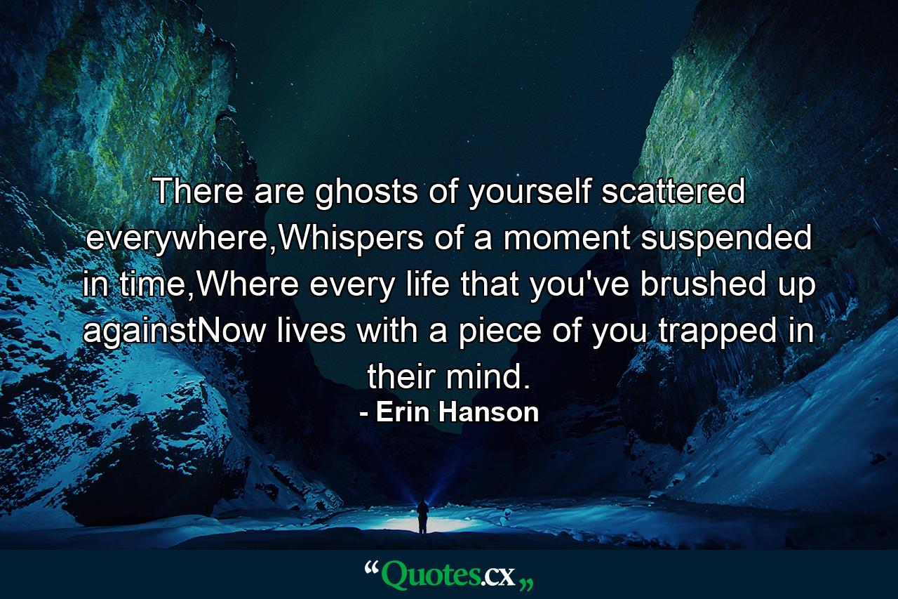 There are ghosts of yourself scattered everywhere,Whispers of a moment suspended in time,Where every life that you've brushed up againstNow lives with a piece of you trapped in their mind. - Quote by Erin Hanson