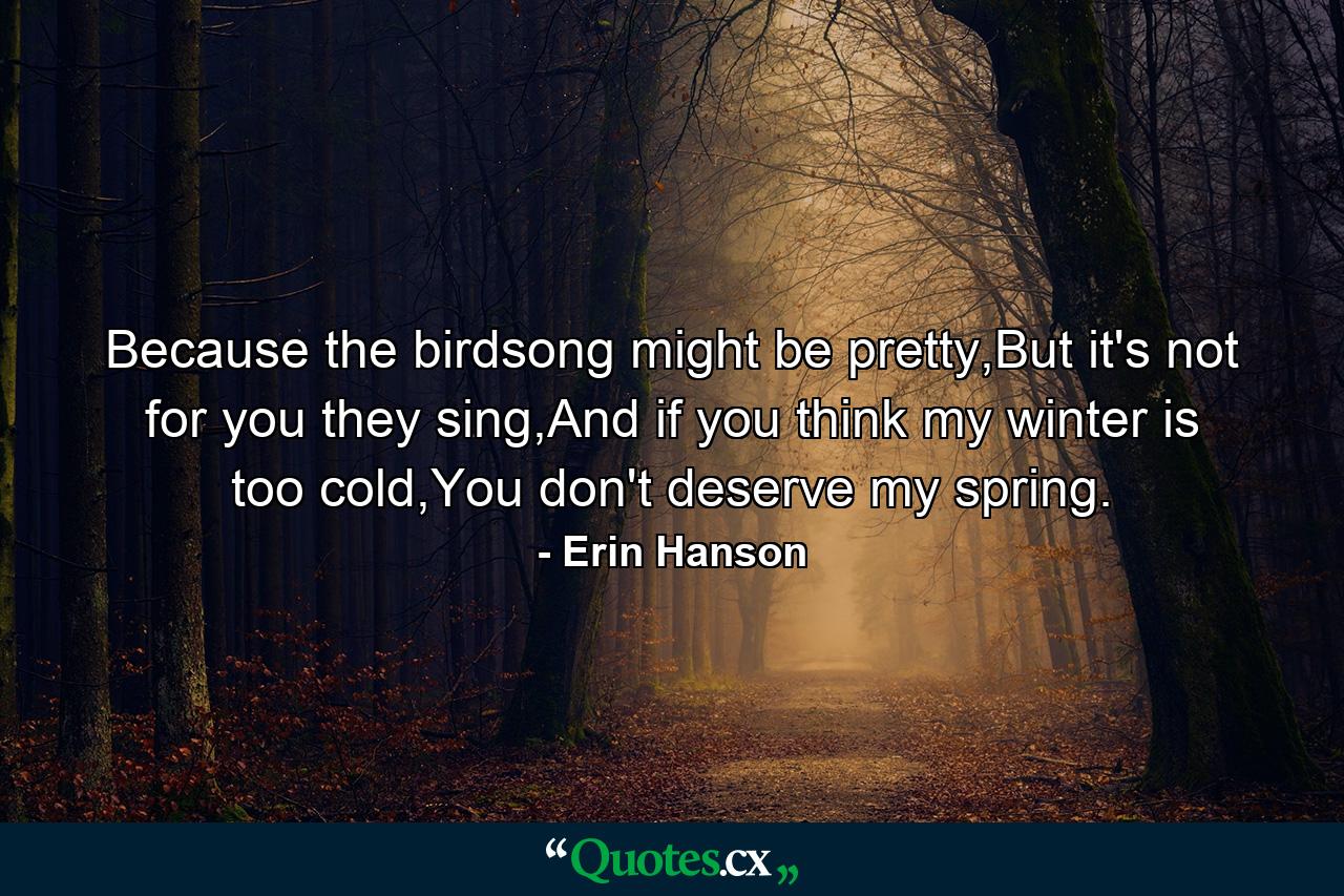 Because the birdsong might be pretty,But it's not for you they sing,And if you think my winter is too cold,You don't deserve my spring. - Quote by Erin Hanson