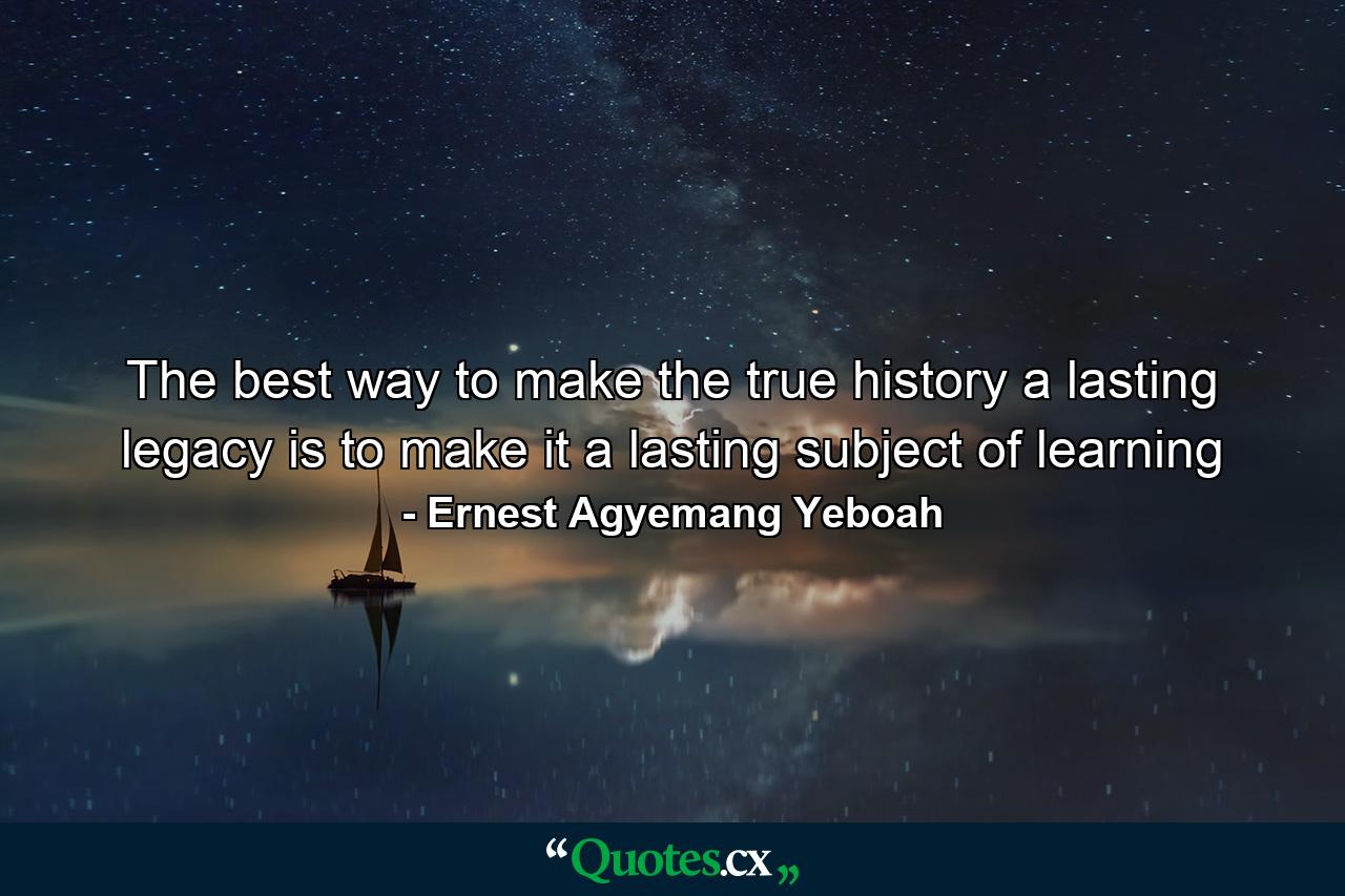 The best way to make the true history a lasting legacy is to make it a lasting subject of learning - Quote by Ernest Agyemang Yeboah