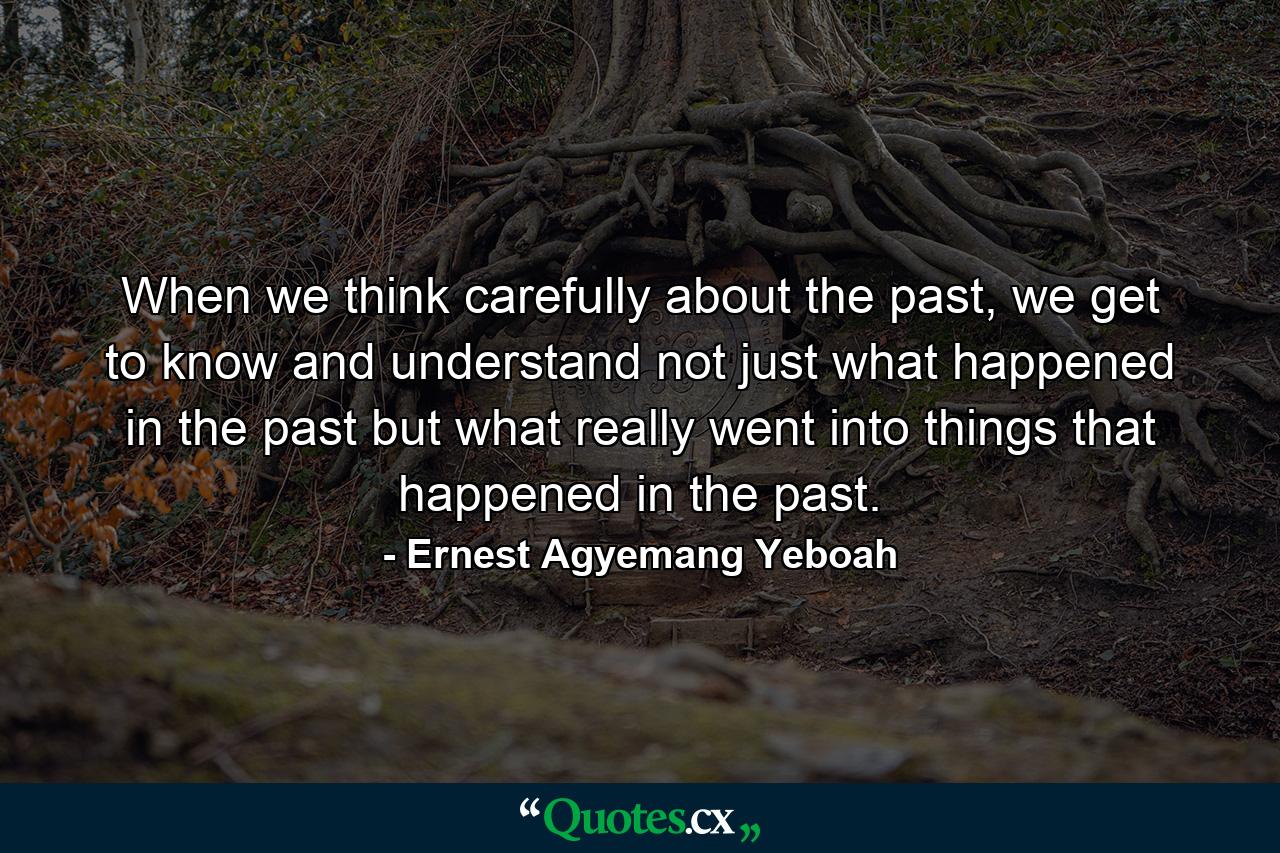 When we think carefully about the past, we get to know and understand not just what happened in the past but what really went into things that happened in the past. - Quote by Ernest Agyemang Yeboah