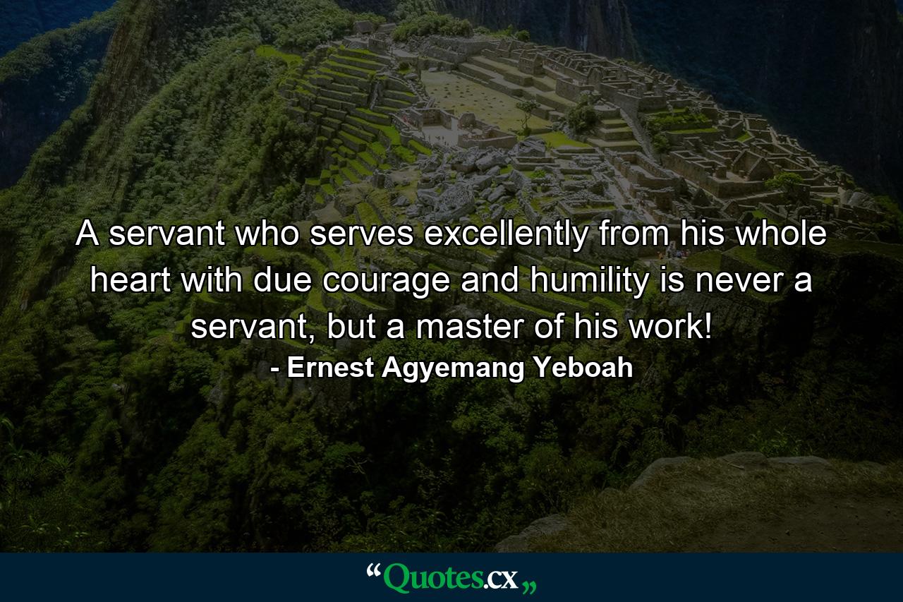 A servant who serves excellently from his whole heart with due courage and humility is never a servant, but a master of his work! - Quote by Ernest Agyemang Yeboah