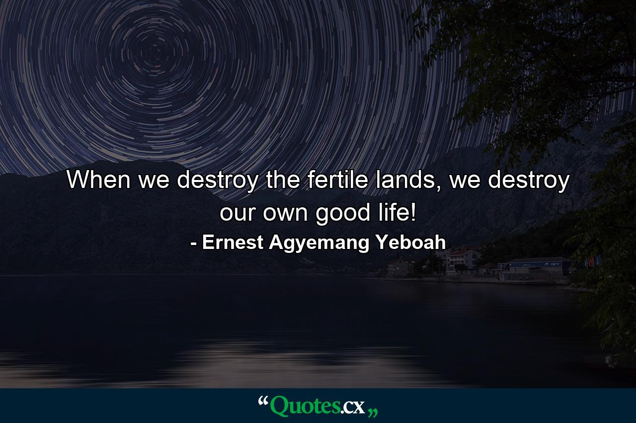 When we destroy the fertile lands, we destroy our own good life! - Quote by Ernest Agyemang Yeboah