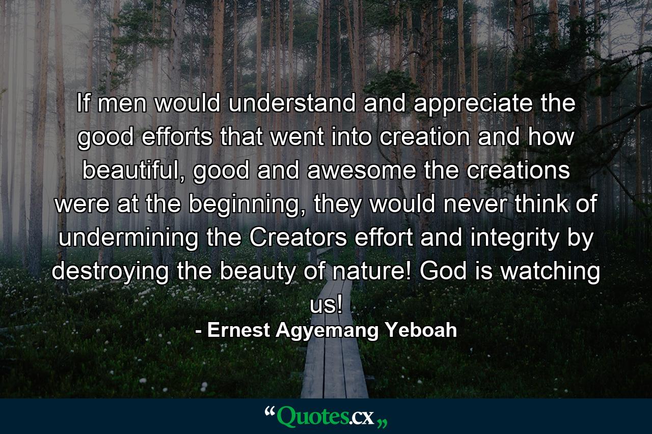 If men would understand and appreciate the good efforts that went into creation and how beautiful, good and awesome the creations were at the beginning, they would never think of undermining the Creators effort and integrity by destroying the beauty of nature! God is watching us! - Quote by Ernest Agyemang Yeboah