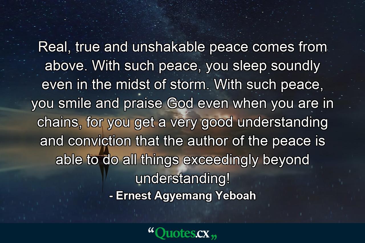 Real, true and unshakable peace comes from above. With such peace, you sleep soundly even in the midst of storm. With such peace, you smile and praise God even when you are in chains, for you get a very good understanding and conviction that the author of the peace is able to do all things exceedingly beyond understanding! - Quote by Ernest Agyemang Yeboah