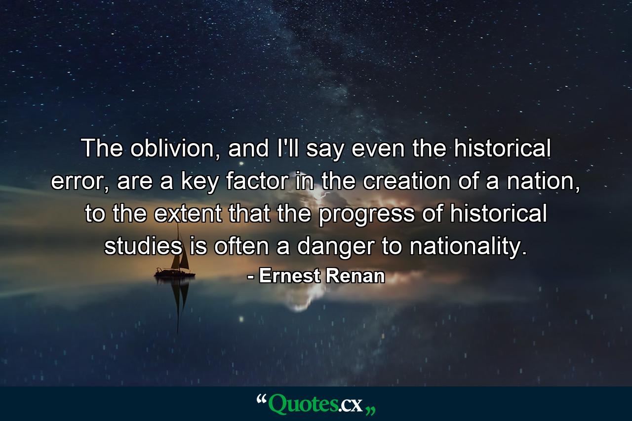 The oblivion, and I'll say even the historical error, are a key factor in the creation of a nation, to the extent that the progress of historical studies is often a danger to nationality. - Quote by Ernest Renan