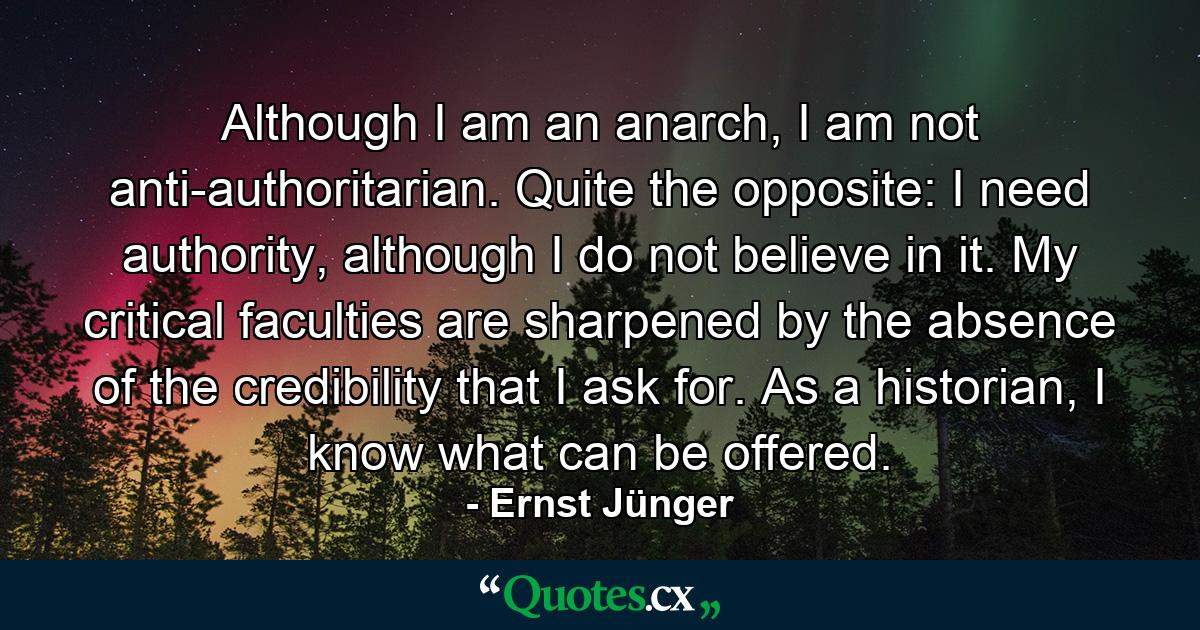 Although I am an anarch, I am not anti-authoritarian. Quite the opposite: I need authority, although I do not believe in it. My critical faculties are sharpened by the absence of the credibility that I ask for. As a historian, I know what can be offered. - Quote by Ernst Jünger