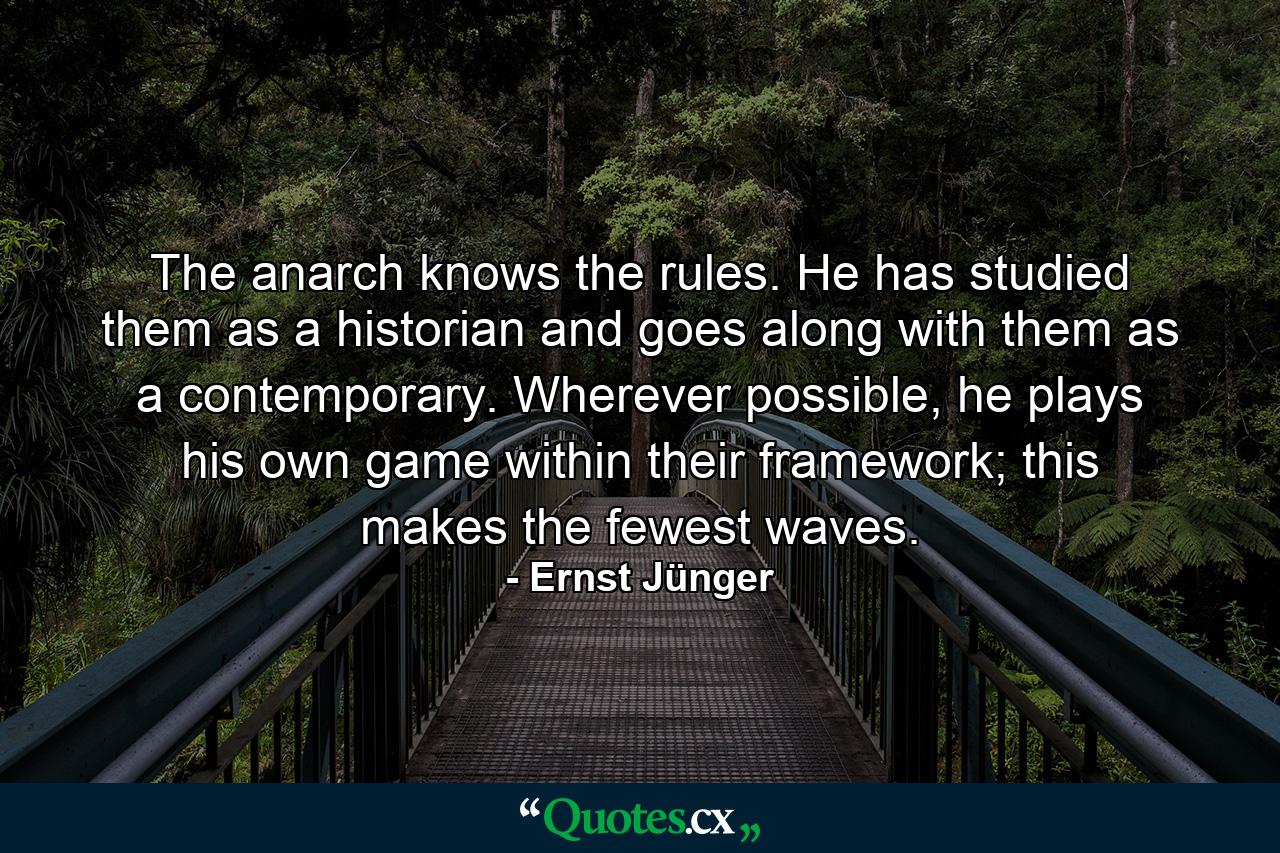 The anarch knows the rules. He has studied them as a historian and goes along with them as a contemporary. Wherever possible, he plays his own game within their framework; this makes the fewest waves. - Quote by Ernst Jünger