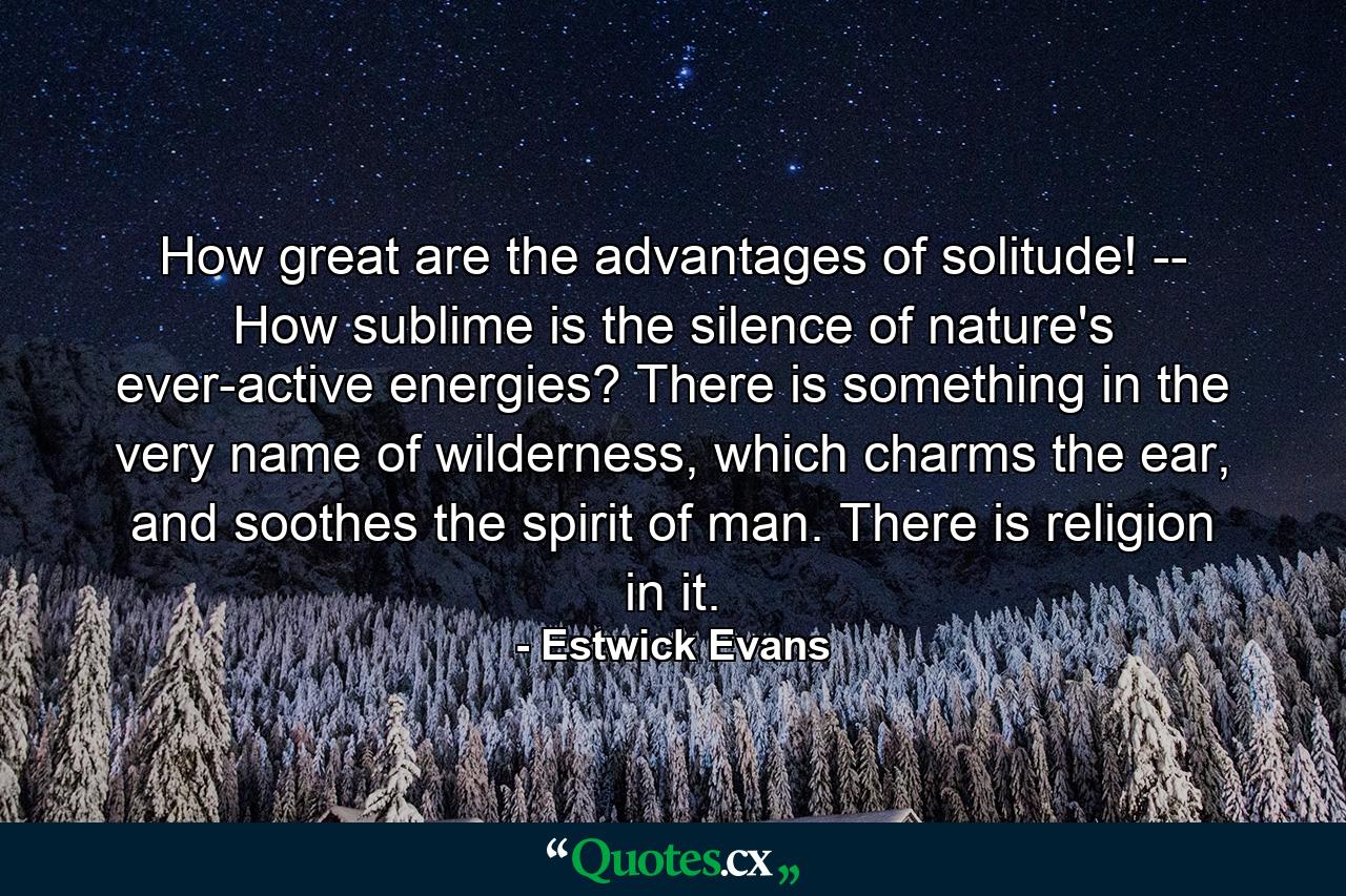 How great are the advantages of solitude! -- How sublime is the silence of nature's ever-active energies? There is something in the very name of wilderness, which charms the ear, and soothes the spirit of man. There is religion in it. - Quote by Estwick Evans