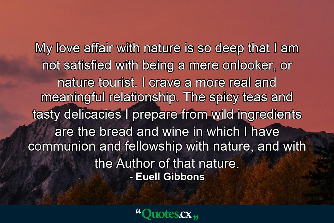 My love affair with nature is so deep that I am not satisfied with being a mere onlooker, or nature tourist. I crave a more real and meaningful relationship. The spicy teas and tasty delicacies I prepare from wild ingredients are the bread and wine in which I have communion and fellowship with nature, and with the Author of that nature. - Quote by Euell Gibbons