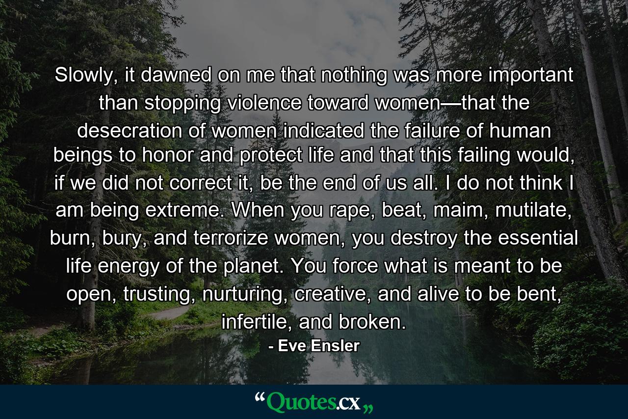 Slowly, it dawned on me that nothing was more important than stopping violence toward women—that the desecration of women indicated the failure of human beings to honor and protect life and that this failing would, if we did not correct it, be the end of us all. I do not think I am being extreme. When you rape, beat, maim, mutilate, burn, bury, and terrorize women, you destroy the essential life energy of the planet. You force what is meant to be open, trusting, nurturing, creative, and alive to be bent, infertile, and broken. - Quote by Eve Ensler