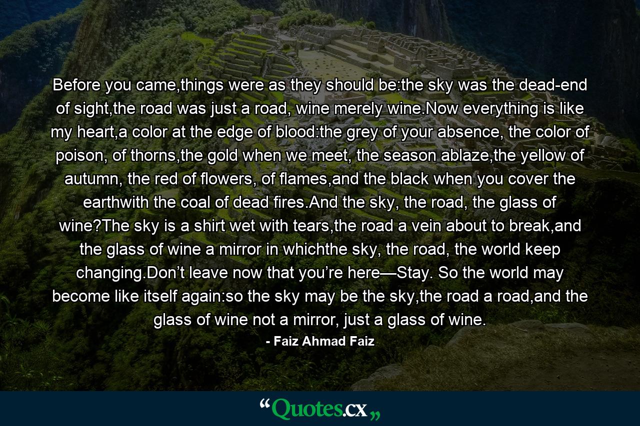 Before you came,things were as they should be:the sky was the dead-end of sight,the road was just a road, wine merely wine.Now everything is like my heart,a color at the edge of blood:the grey of your absence, the color of poison, of thorns,the gold when we meet, the season ablaze,the yellow of autumn, the red of flowers, of flames,and the black when you cover the earthwith the coal of dead fires.And the sky, the road, the glass of wine?The sky is a shirt wet with tears,the road a vein about to break,and the glass of wine a mirror in whichthe sky, the road, the world keep changing.Don’t leave now that you’re here—Stay. So the world may become like itself again:so the sky may be the sky,the road a road,and the glass of wine not a mirror, just a glass of wine. - Quote by Faiz Ahmad Faiz