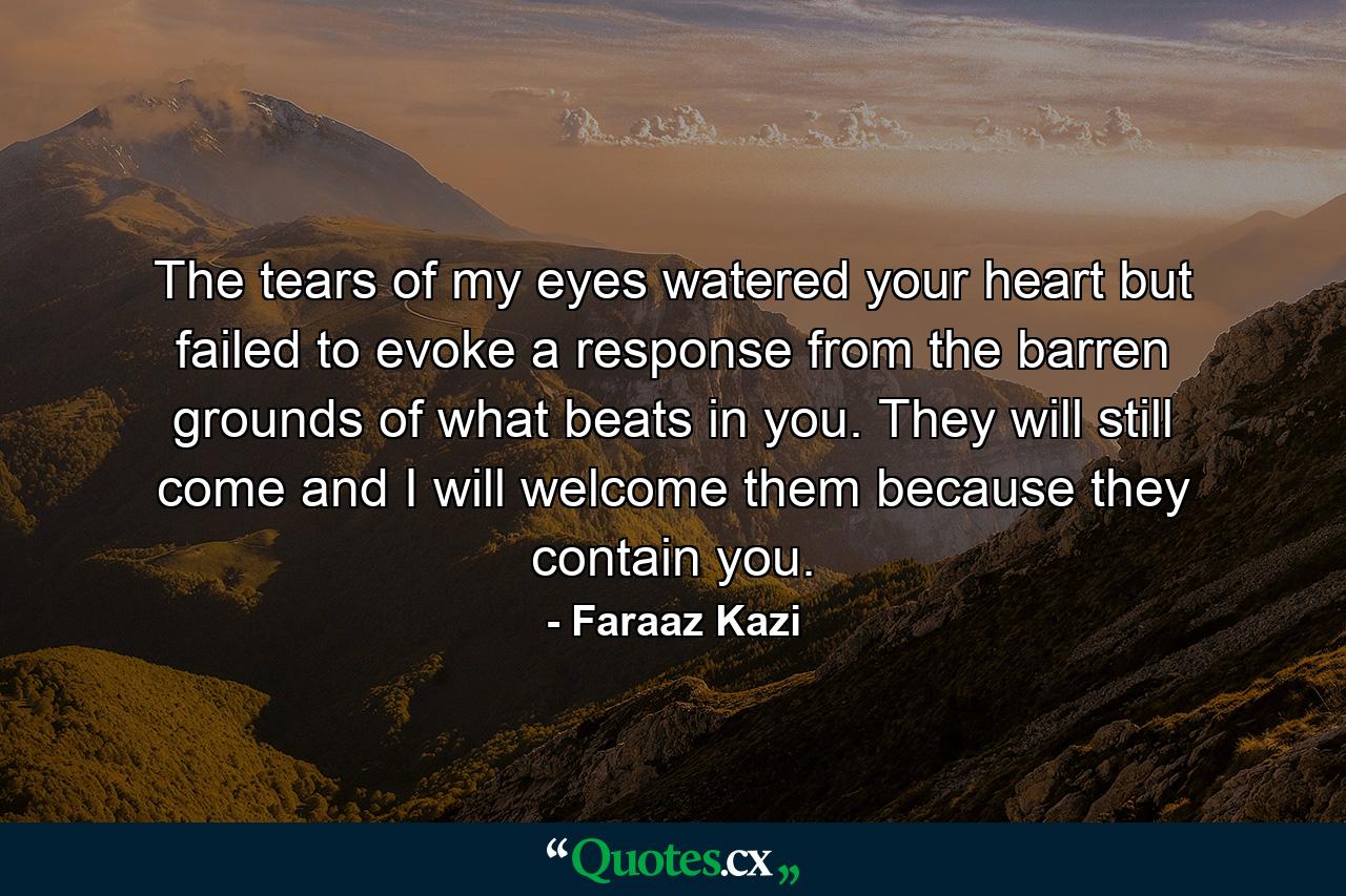 The tears of my eyes watered your heart but failed to evoke a response from the barren grounds of what beats in you. They will still come and I will welcome them because they contain you. - Quote by Faraaz Kazi