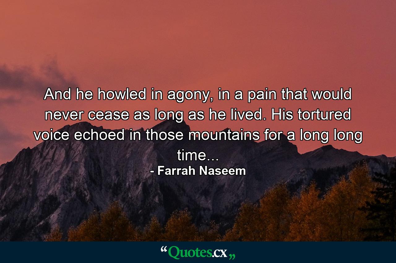 And he howled in agony, in a pain that would never cease as long as he lived. His tortured voice echoed in those mountains for a long long time... - Quote by Farrah Naseem