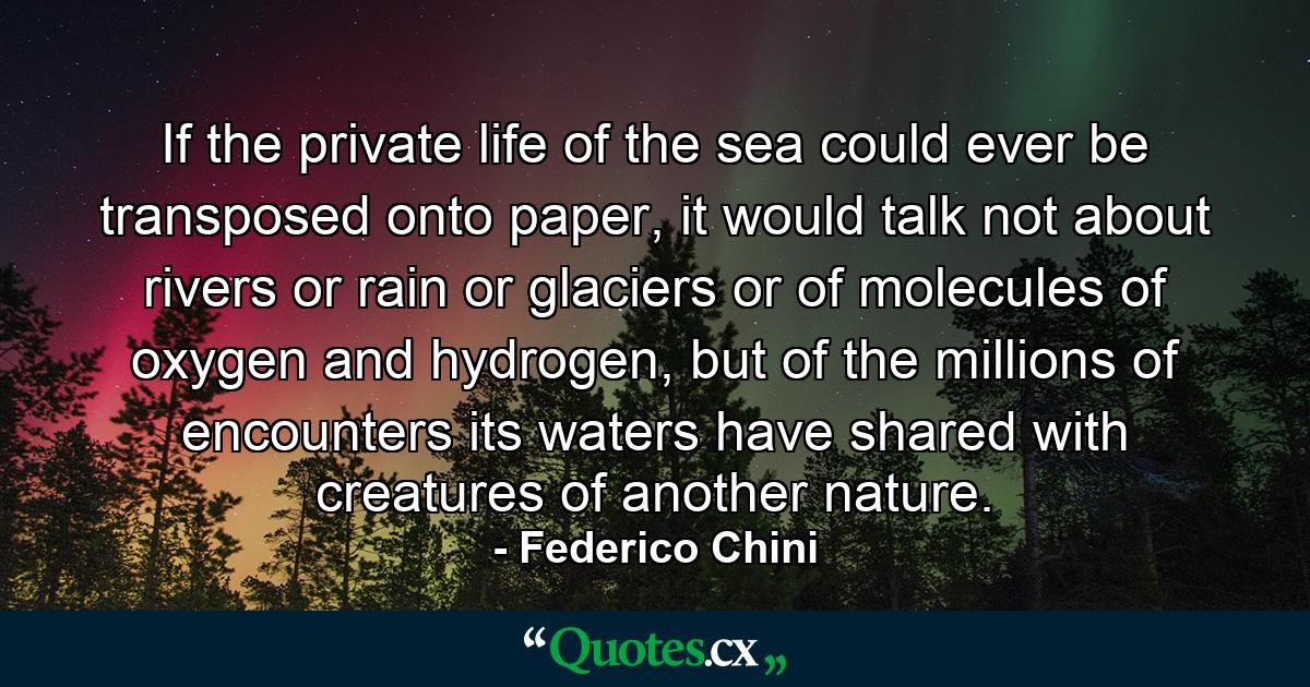 If the private life of the sea could ever be transposed onto paper, it would talk not about rivers or rain or glaciers or of molecules of oxygen and hydrogen, but of the millions of encounters its waters have shared with creatures of another nature. - Quote by Federico Chini