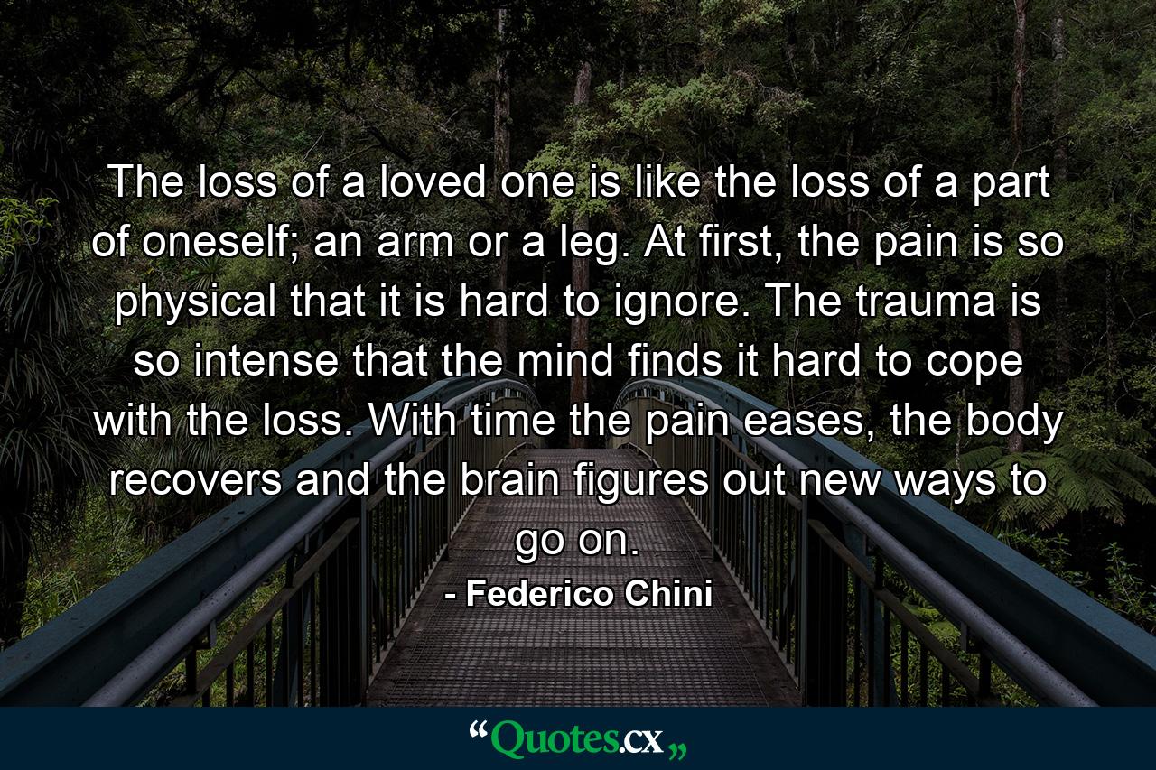 The loss of a loved one is like the loss of a part of oneself; an arm or a leg. At first, the pain is so physical that it is hard to ignore. The trauma is so intense that the mind finds it hard to cope with the loss. With time the pain eases, the body recovers and the brain figures out new ways to go on. - Quote by Federico Chini