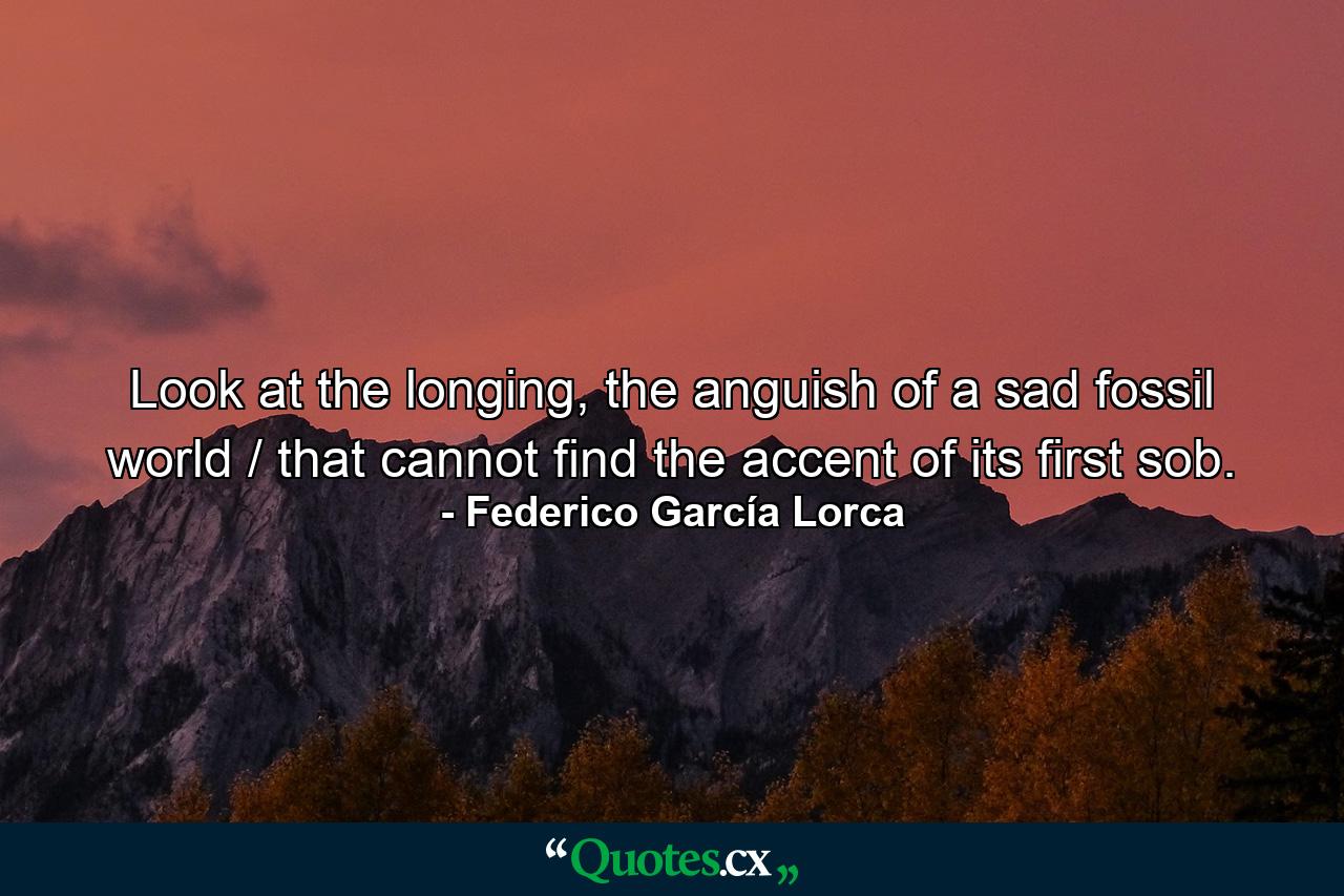 Look at the longing, the anguish of a sad fossil world / that cannot find the accent of its first sob. - Quote by Federico García Lorca