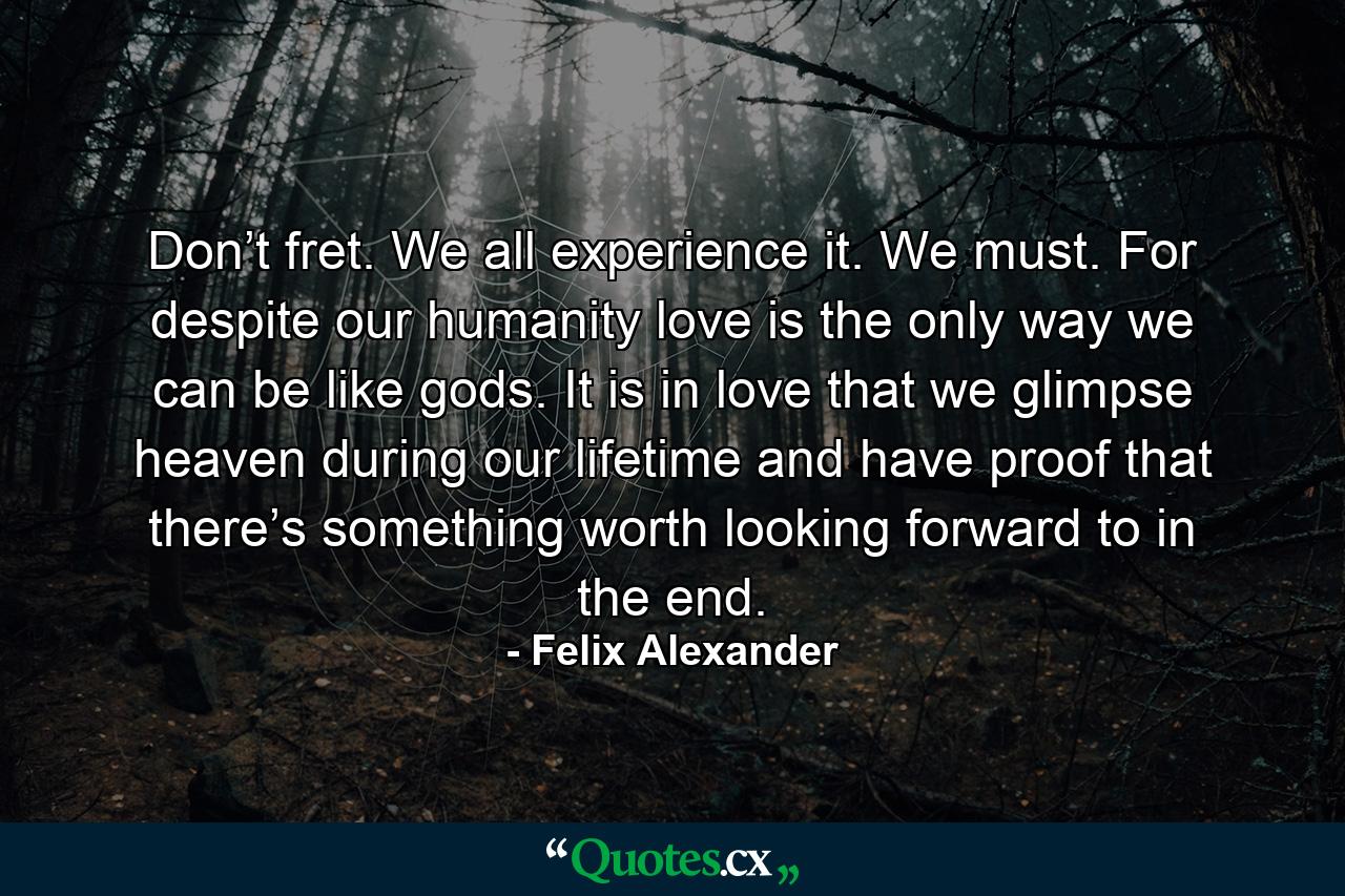 Don’t fret. We all experience it. We must. For despite our humanity love is the only way we can be like gods. It is in love that we glimpse heaven during our lifetime and have proof that there’s something worth looking forward to in the end. - Quote by Felix Alexander