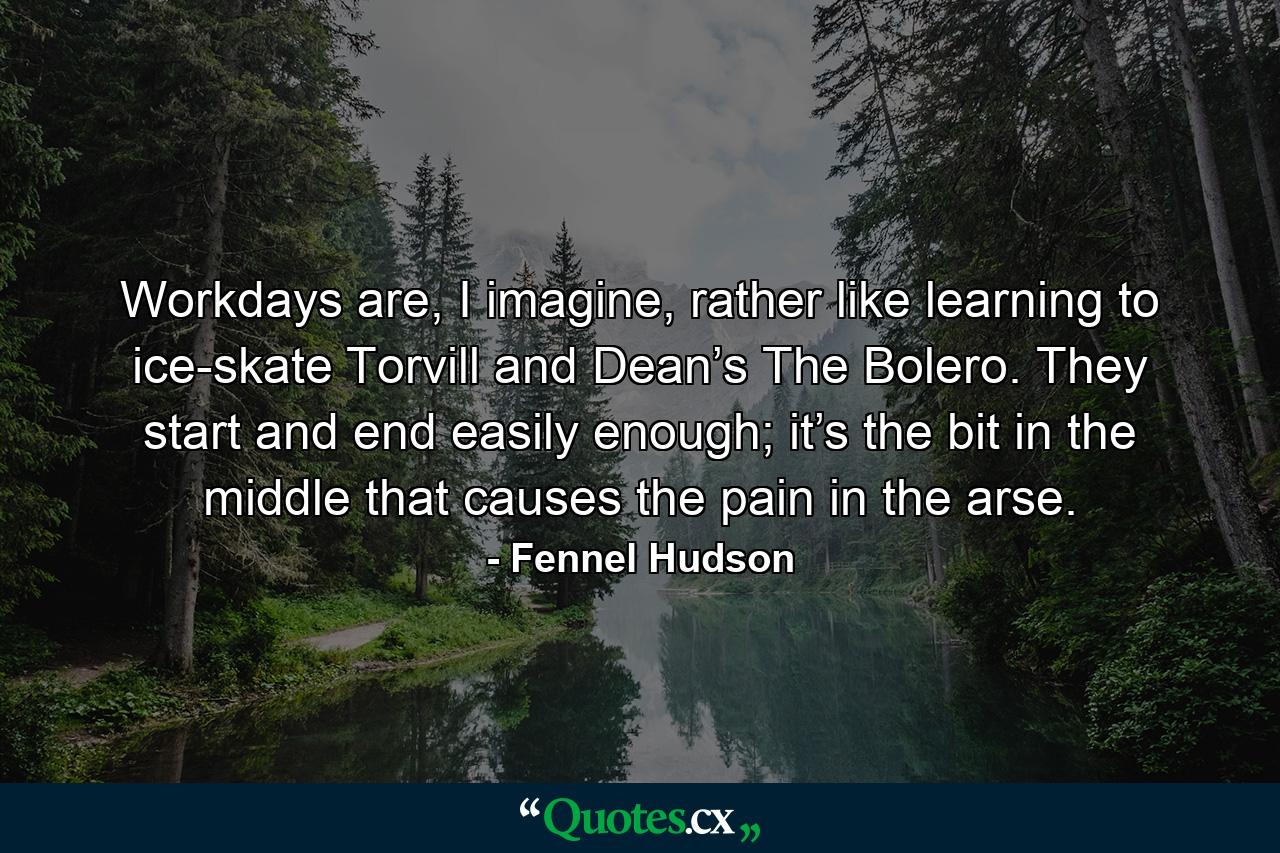 Workdays are, I imagine, rather like learning to ice-skate Torvill and Dean’s The Bolero. They start and end easily enough; it’s the bit in the middle that causes the pain in the arse. - Quote by Fennel Hudson