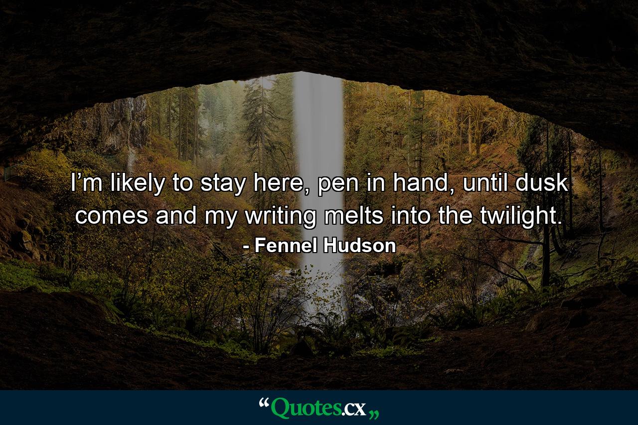 I’m likely to stay here, pen in hand, until dusk comes and my writing melts into the twilight. - Quote by Fennel Hudson