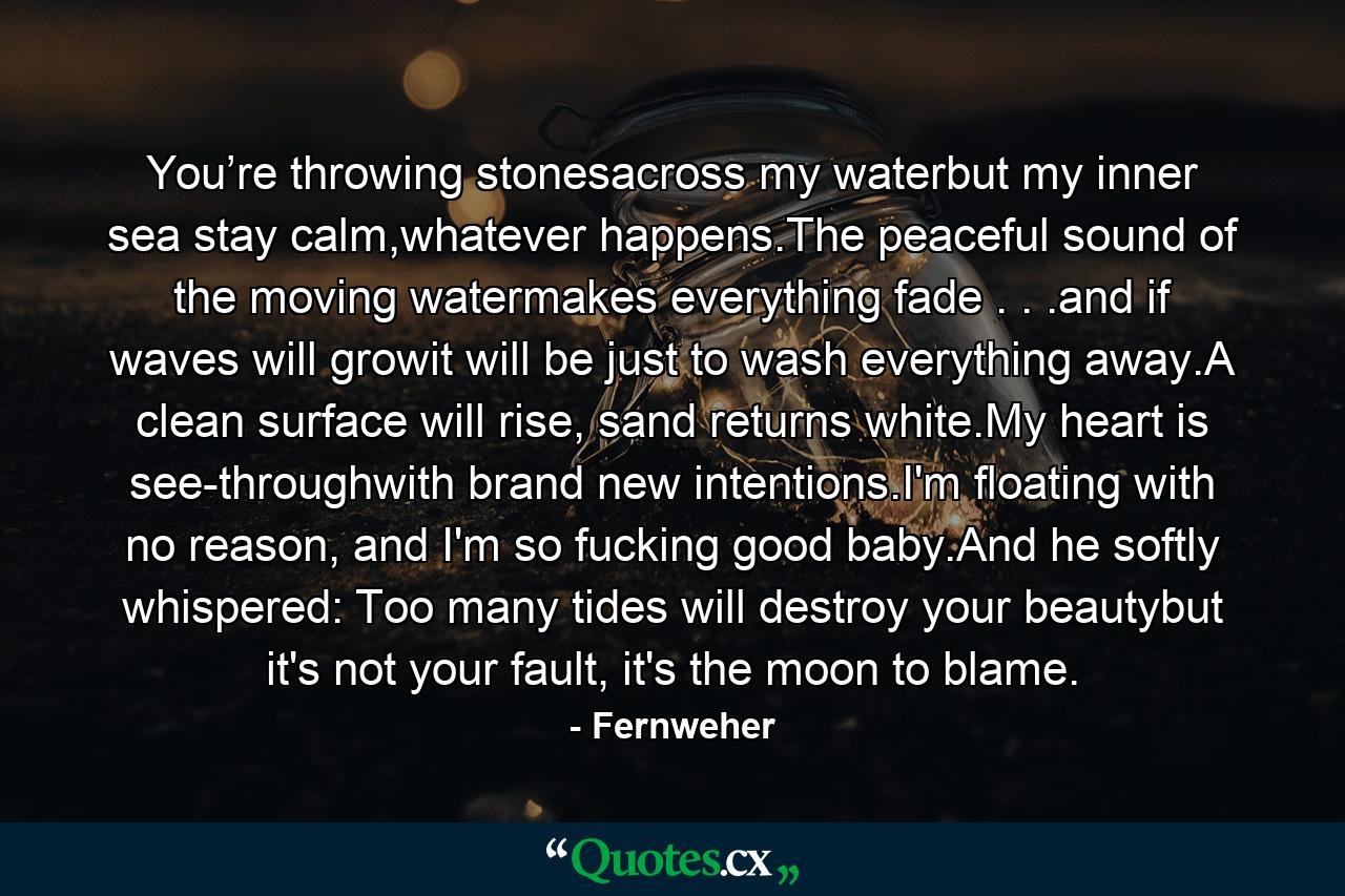 You’re throwing stonesacross my waterbut my inner sea stay calm,whatever happens.The peaceful sound of the moving watermakes everything fade . . .and if waves will growit will be just to wash everything away.A clean surface will rise, sand returns white.My heart is see-throughwith brand new intentions.I'm floating with no reason, and I'm so fucking good baby.And he softly whispered: Too many tides will destroy your beautybut it's not your fault, it's the moon to blame. - Quote by Fernweher