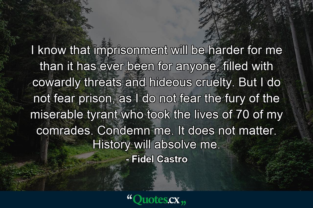 I know that imprisonment will be harder for me than it has ever been for anyone, filled with cowardly threats and hideous cruelty. But I do not fear prison, as I do not fear the fury of the miserable tyrant who took the lives of 70 of my comrades. Condemn me. It does not matter. History will absolve me. - Quote by Fidel Castro