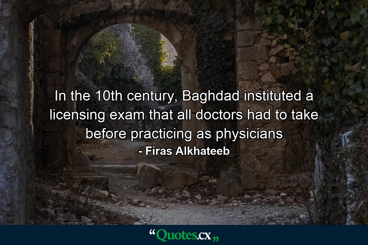 In the 10th century, Baghdad instituted a licensing exam that all doctors had to take before practicing as physicians - Quote by Firas Alkhateeb