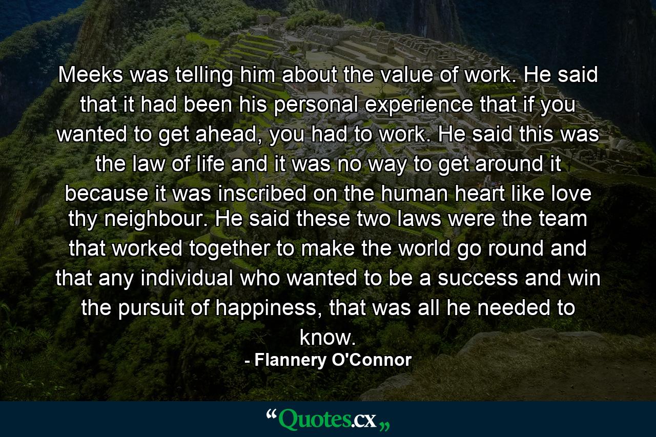 Meeks was telling him about the value of work. He said that it had been his personal experience that if you wanted to get ahead, you had to work. He said this was the law of life and it was no way to get around it because it was inscribed on the human heart like love thy neighbour. He said these two laws were the team that worked together to make the world go round and that any individual who wanted to be a success and win the pursuit of happiness, that was all he needed to know. - Quote by Flannery O'Connor